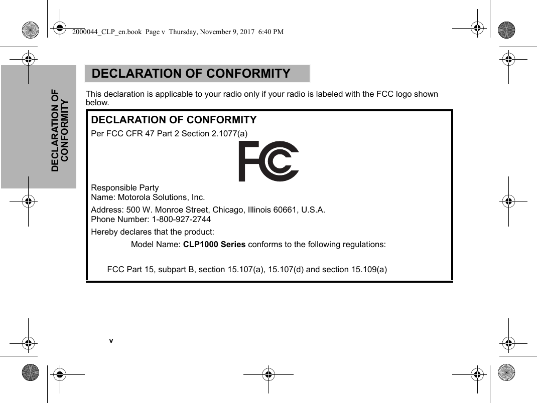   vDECLARATION OF CONFORMITYDECLARATION OF CONFORMITYThis declaration is applicable to your radio only if your radio is labeled with the FCC logo shown below. DECLARATION OF CONFORMITYPer FCC CFR 47 Part 2 Section 2.1077(a)Responsible Party Name: Motorola Solutions, Inc.Address: 500 W. Monroe Street, Chicago, Illinois 60661, U.S.A. Phone Number: 1-800-927-2744Hereby declares that the product:Model Name: CLP1000 Series conforms to the following regulations:FCC Part 15, subpart B, section 15.107(a), 15.107(d) and section 15.109(a)2000044_CLP_en.book  Page v  Thursday, November 9, 2017  6:40 PM