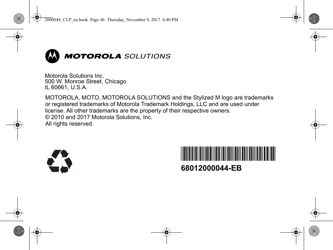        MMotorola Solutions Inc.500 W. Monroe Street, Chicago IL 60661, U.S.A.MOTOROLA, MOTO, MOTOROLA SOLUTIONS and the Stylized M logo are trademarks or registered trademarks of Motorola Trademark Holdings, LLC and are used under license. All other trademarks are the property of their respective owners.© 2010 and 2017 Motorola Solutions, Inc.All rights reserved. *68012000044*68012000044-EB2000044_CLP_en.book  Page 46  Thursday, November 9, 2017  6:40 PM
