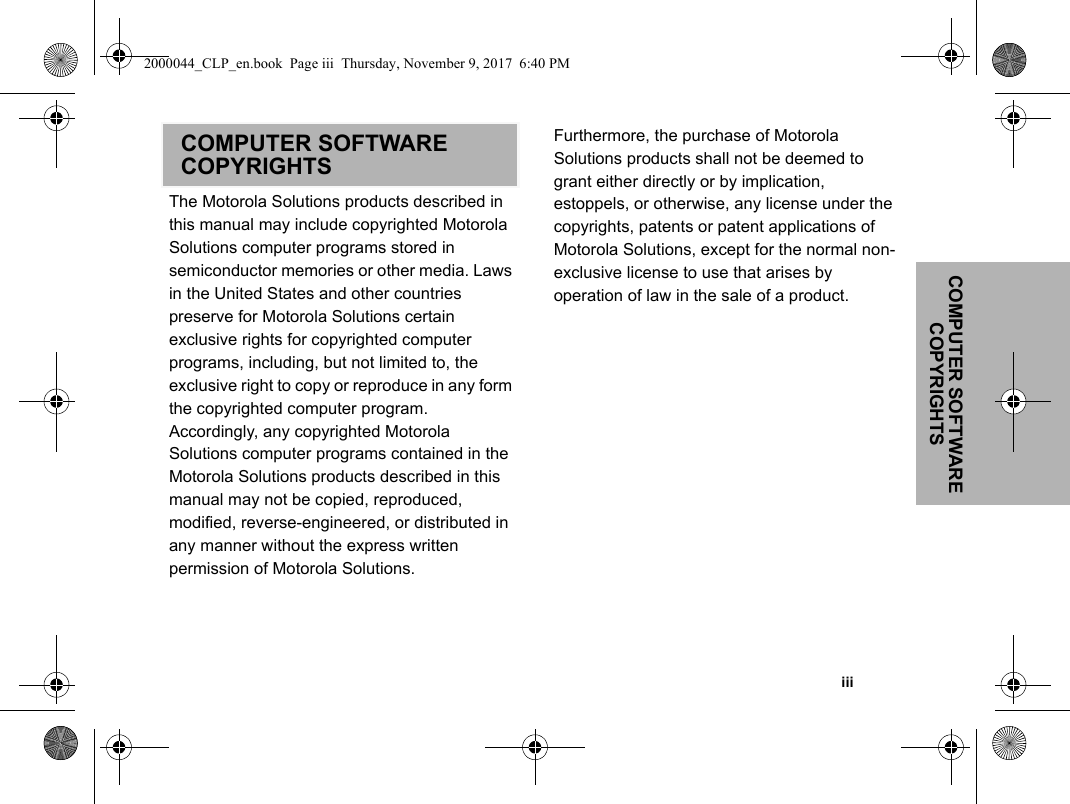 COMPUTER SOFTWARE COPYRIGHTS                                                                                                                                                           iiiCOMPUTER SOFTWARE COPYRIGHTSThe Motorola Solutions products described in this manual may include copyrighted Motorola Solutions computer programs stored in semiconductor memories or other media. Laws in the United States and other countries preserve for Motorola Solutions certain exclusive rights for copyrighted computer programs, including, but not limited to, the exclusive right to copy or reproduce in any form the copyrighted computer program. Accordingly, any copyrighted Motorola Solutions computer programs contained in the Motorola Solutions products described in this manual may not be copied, reproduced, modified, reverse-engineered, or distributed in any manner without the express written permission of Motorola Solutions. Furthermore, the purchase of Motorola Solutions products shall not be deemed to grant either directly or by implication, estoppels, or otherwise, any license under the copyrights, patents or patent applications of Motorola Solutions, except for the normal non-exclusive license to use that arises by operation of law in the sale of a product.2000044_CLP_en.book  Page iii  Thursday, November 9, 2017  6:40 PM