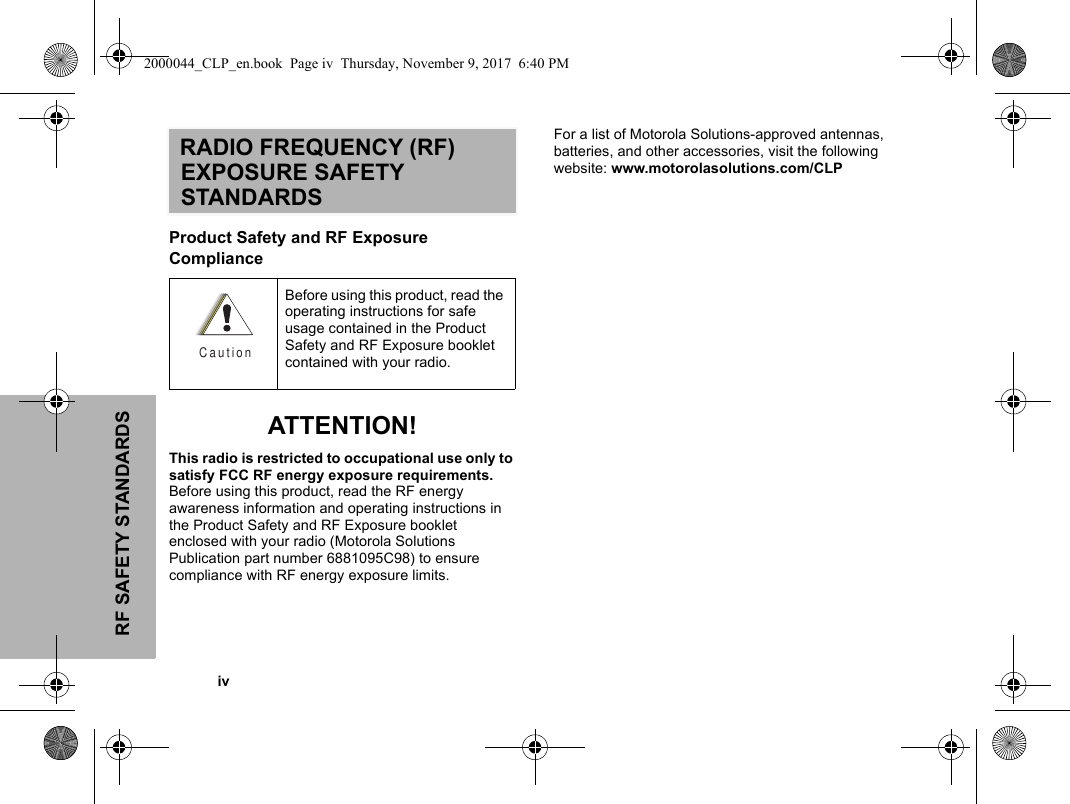 RF SAFETY STANDARDS            ivRADIO FREQUENCY (RF) EXPOSURE SAFETY STANDARDSProduct Safety and RF Exposure Compliance ATTENTION!This radio is restricted to occupational use only to satisfy FCC RF energy exposure requirements. Before using this product, read the RF energy awareness information and operating instructions in the Product Safety and RF Exposure booklet enclosed with your radio (Motorola Solutions Publication part number 6881095C98) to ensure compliance with RF energy exposure limits.For a list of Motorola Solutions-approved antennas, batteries, and other accessories, visit the following website: www.motorolasolutions.com/CLPBefore using this product, read the operating instructions for safe usage contained in the Product Safety and RF Exposure booklet contained with your radio.C a u t i o n2000044_CLP_en.book  Page iv  Thursday, November 9, 2017  6:40 PM