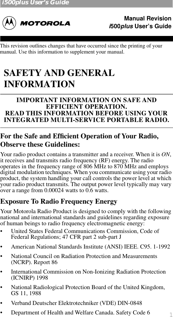  1   i500plus User’s Guide    For the Safe and Efﬁcient Operation of Your Radio, Observe these Guidelines: Your radio product contains a transmitter and a receiver. When it is  ON , it receives and transmits radio frequency (RF) energy. The radio operates in the frequency range of 806 MHz to 870 MHz and employs digital modulation techniques. When you communicate using your radio product, the system handling your call controls the power level at which your radio product transmits. The output power level typically may vary over a range from 0.00024 watts to 0.6 watts. Exposure To Radio Frequency Energy Your Motorola Radio Product is designed to comply with the following national and international standards and guidelines regarding exposure of human beings to radio frequency electromagnetic energy:• United States Federal Communications Commission, Code of Federal Regulations; 47 CFR part 2 sub-part J• American National Standards Institute (ANSI) IEEE. C95. 1-1992• National Council on Radiation Protection and Measurements (NCRP). Report 86 • International Commission on Non-Ionizing Radiation Protection (ICNIRP) 1998• National Radiological Protection Board of the United Kingdom, GS 11, 1988• Verband Deutscher Elektrotechniker (VDE) DIN-0848• Department of Health and Welfare Canada. Safety Code 6 SAFETY AND GENERAL INFORMATION IMPORTANT INFORMATION ON SAFE AND       EFFICIENT OPERATION. READ THIS INFORMATION BEFORE USING YOUR INTEGRATED MULTI-SERVICE PORTABLE RADIO.Manual Revisioni500plus User’s GuideThis revision outlines changes that have occurred since the printing of your manual. Use this information to supplement your manual.