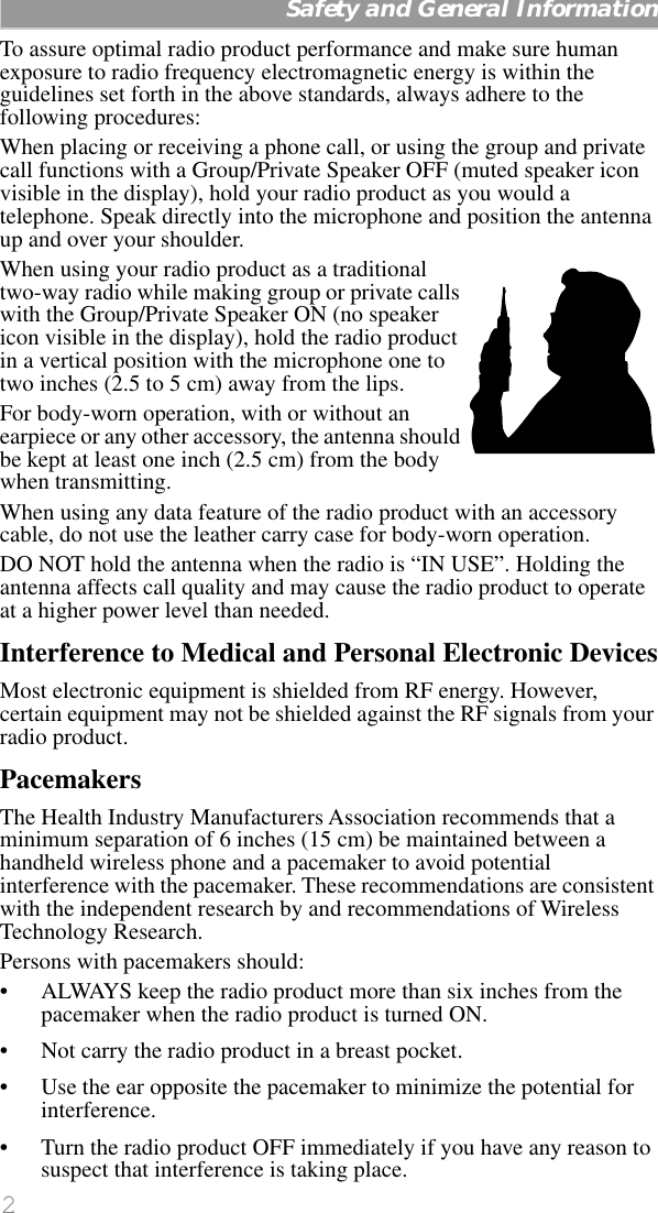  2   Safety and General Information To assure optimal radio product performance and make sure human exposure to radio frequency electromagnetic energy is within the guidelines set forth in the above standards, always adhere to the following procedures:When placing or receiving a phone call, or using the group and private call functions with a Group/Private Speaker OFF (muted speaker icon visible in the display), hold your radio product as you would a telephone. Speak directly into the microphone and position the antenna up and over your shoulder.When using your radio product as a traditional two-way radio while making group or private calls with the Group/Private Speaker ON (no speaker icon visible in the display), hold the radio product in a vertical position with the microphone one to two inches (2.5 to 5 cm) away from the lips.For body-worn operation, with or without an earpiece or any other accessory, the antenna should be kept at least one inch (2.5 cm) from the body when transmitting. When using any data feature of the radio product with an accessory cable, do not use the leather carry case for body-worn operation. DO NOT hold the antenna when the radio is “IN USE”. Holding the antenna affects call quality and may cause the radio product to operate at a higher power level than needed. Interference to Medical and Personal Electronic Devices Most electronic equipment is shielded from RF energy. However, certain equipment may not be shielded against the RF signals from your radio product. Pacemakers The Health Industry Manufacturers Association recommends that a minimum separation of 6 inches (15 cm) be maintained between a handheld wireless phone and a pacemaker to avoid potential interference with the pacemaker. These recommendations are consistent with the independent research by and recommendations of Wireless Technology Research.Persons with pacemakers should:• ALWAYS keep the radio product more than six inches from the pacemaker when the radio product is turned ON. • Not carry the radio product in a breast pocket. • Use the ear opposite the pacemaker to minimize the potential for interference. • Turn the radio product OFF immediately if you have any reason to suspect that interference is taking place. 