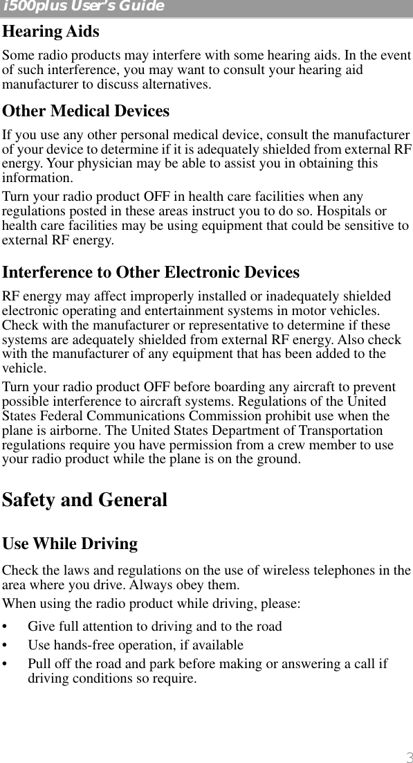  3   i500plus User’s Guide    Hearing Aids Some radio products may interfere with some hearing aids. In the event of such interference, you may want to consult your hearing aid manufacturer to discuss alternatives. Other Medical Devices If you use any other personal medical device, consult the manufacturer of your device to determine if it is adequately shielded from external RF energy. Your physician may be able to assist you in obtaining this information.Turn your radio product OFF in health care facilities when any regulations posted in these areas instruct you to do so. Hospitals or health care facilities may be using equipment that could be sensitive to external RF energy.  Interference to Other Electronic Devices RF energy may affect improperly installed or inadequately shielded electronic operating and entertainment systems in motor vehicles. Check with the manufacturer or representative to determine if these systems are adequately shielded from external RF energy. Also check with the manufacturer of any equipment that has been added to the vehicle.Turn your radio product OFF before boarding any aircraft to prevent possible interference to aircraft systems. Regulations of the United States Federal Communications Commission prohibit use when the plane is airborne. The United States Department of Transportation regulations require you have permission from a crew member to use your radio product while the plane is on the ground. Safety and General Use While Driving Check the laws and regulations on the use of wireless telephones in the area where you drive. Always obey them.When using the radio product while driving, please:• Give full attention to driving and to the road• Use hands-free operation, if available• Pull off the road and park before making or answering a call if driving conditions so require.