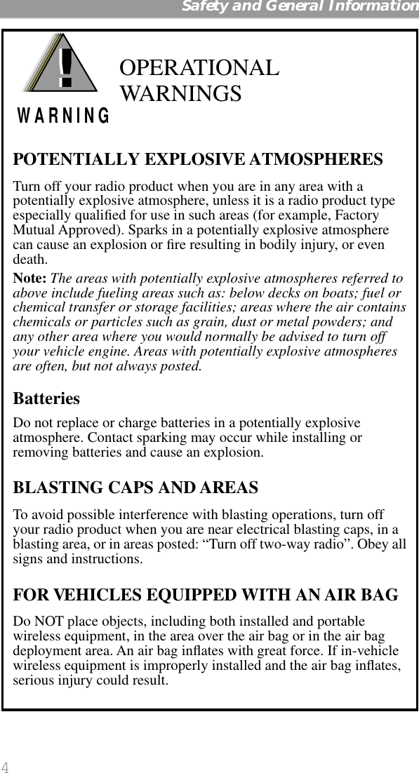  4   Safety and General Information OPERATIONAL WARNINGSPOTENTIALLY EXPLOSIVE ATMOSPHERESTurn off your radio product when you are in any area with a potentially explosive atmosphere, unless it is a radio product type especially qualiﬁed for use in such areas (for example, Factory Mutual Approved). Sparks in a potentially explosive atmosphere can cause an explosion or ﬁre resulting in bodily injury, or even death.Note: The areas with potentially explosive atmospheres referred to above include fueling areas such as: below decks on boats; fuel or chemical transfer or storage facilities; areas where the air contains chemicals or particles such as grain, dust or metal powders; and any other area where you would normally be advised to turn off your vehicle engine. Areas with potentially explosive atmospheres are often, but not always posted.BatteriesDo not replace or charge batteries in a potentially explosive atmosphere. Contact sparking may occur while installing or removing batteries and cause an explosion.BLASTING CAPS AND AREASTo avoid possible interference with blasting operations, turn off your radio product when you are near electrical blasting caps, in a blasting area, or in areas posted: “Turn off two-way radio”. Obey all signs and instructions.FOR VEHICLES EQUIPPED WITH AN AIR BAGDo NOT place objects, including both installed and portable wireless equipment, in the area over the air bag or in the air bag deployment area. An air bag inﬂates with great force. If in-vehicle wireless equipment is improperly installed and the air bag inﬂates, serious injury could result.!W A R N I N G!