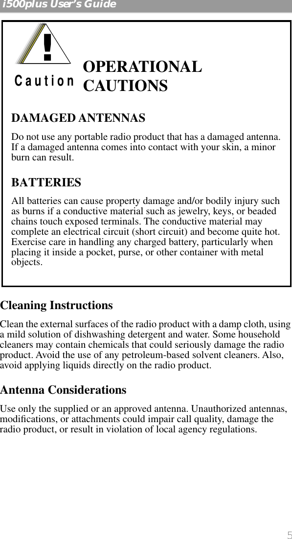  5   i500plus User’s Guide    Cleaning Instructions Clean the external surfaces of the radio product with a damp cloth, using a mild solution of dishwashing detergent and water. Some household cleaners may contain chemicals that could seriously damage the radio product. Avoid the use of any petroleum-based solvent cleaners. Also, avoid applying liquids directly on the radio product. Antenna Considerations Use only the supplied or an approved antenna. Unauthorized antennas, modiﬁcations, or attachments could impair call quality, damage the radio product, or result in violation of local agency regulations.  OPERATIONAL CAUTIONSDAMAGED ANTENNASDo not use any portable radio product that has a damaged antenna. If a damaged antenna comes into contact with your skin, a minor burn can result.BATTERIESAll batteries can cause property damage and/or bodily injury such as burns if a conductive material such as jewelry, keys, or beaded chains touch exposed terminals. The conductive material may complete an electrical circuit (short circuit) and become quite hot. Exercise care in handling any charged battery, particularly when placing it inside a pocket, purse, or other container with metal objects.!C a u t i o n