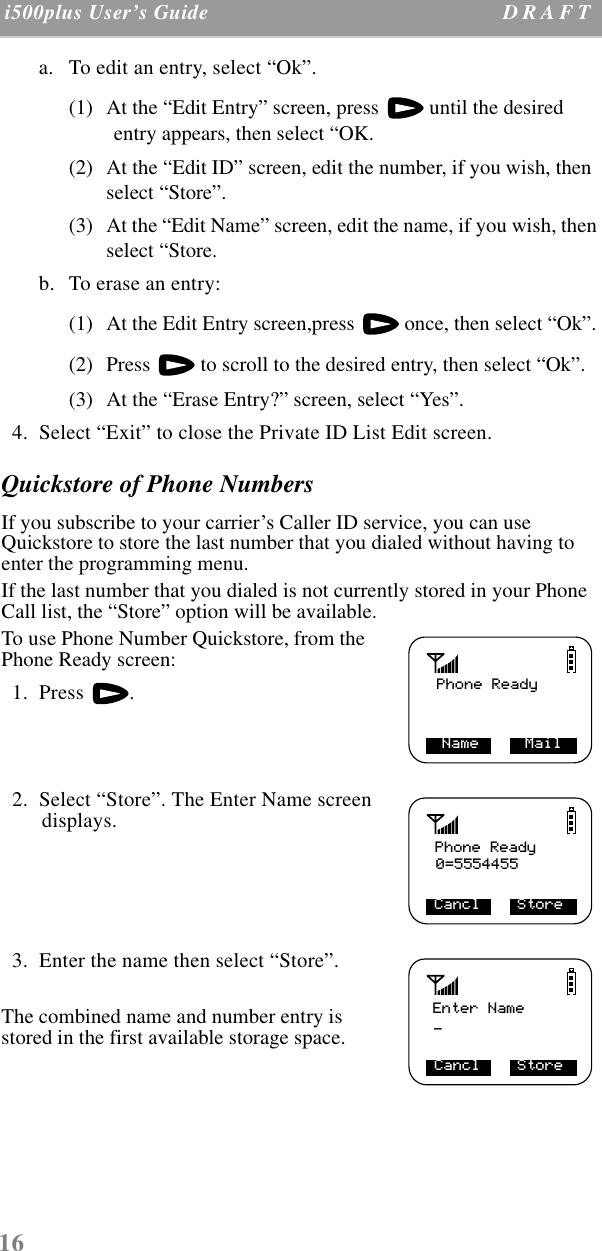 16 i500plus User’s Guide D R A F T  a. To edit an entry, select “Ok”. (1) At the “Edit Entry” screen, press   until the desired entry appears, then select “OK.(2) At the “Edit ID” screen, edit the number, if you wish, then select “Store”.(3) At the “Edit Name” screen, edit the name, if you wish, then select “Store.b. To erase an entry:(1) At the Edit Entry screen,press   once, then select “Ok”. (2) Press   to scroll to the desired entry, then select “Ok”.(3) At the “Erase Entry?” screen, select “Yes”.  4.  Select “Exit” to close the Private ID List Edit screen.Quickstore of Phone NumbersIf you subscribe to your carrier’s Caller ID service, you can use Quickstore to store the last number that you dialed without having to enter the programming menu.If the last number that you dialed is not currently stored in your Phone Call list, the “Store” option will be available. To use Phone Number Quickstore, from the Phone Ready screen:  1.  Press  .  2.  Select “Store”. The Enter Name screen displays.      3.  Enter the name then select “Store”.The combined name and number entry is stored in the first available storage space.Phone ReadyName     MailPhone Ready0=5554455Cancl    StoreEnter Name_Cancl    Store