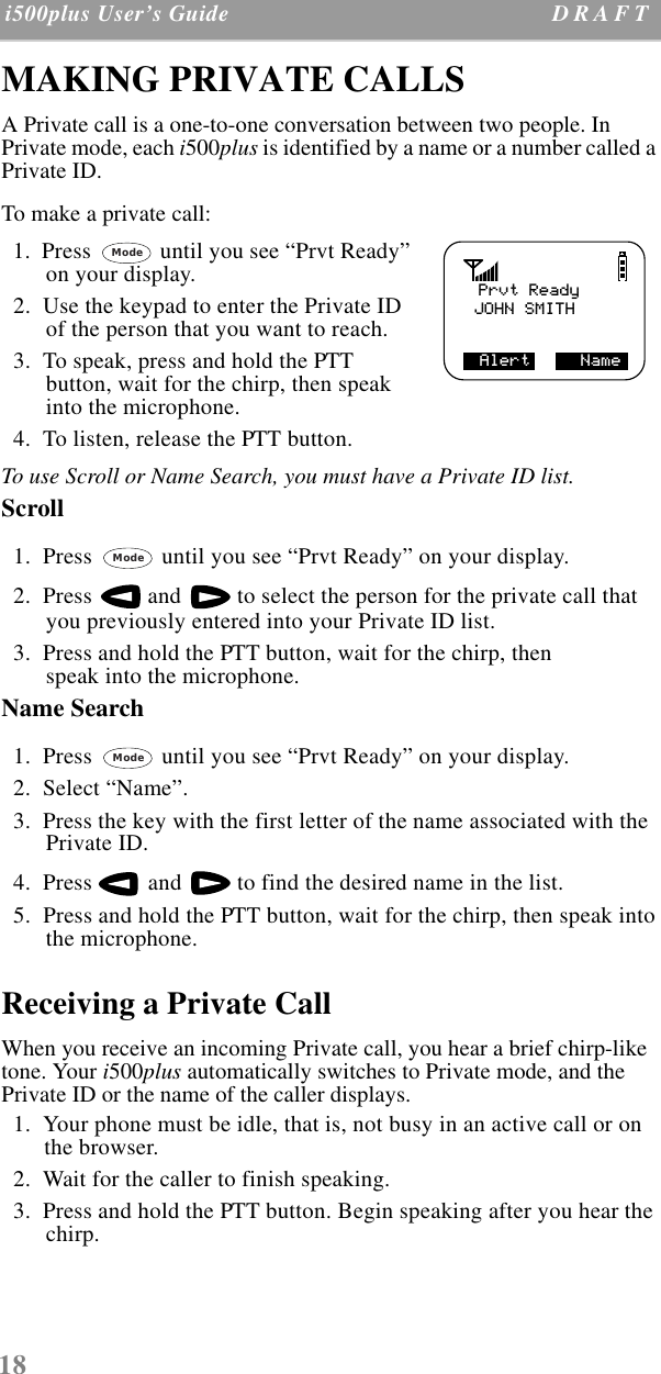 18 i500plus User’s Guide D R A F T  MAKING PRIVATE CALLSA Private call is a one-to-one conversation between two people. In Private mode, each i500plus is identified by a name or a number called a Private ID. To make a private call:  1.  Press   until you see “Prvt Ready” on your display.   2.  Use the keypad to enter the Private ID of the person that you want to reach.  3.  To speak, press and hold the PTT button, wait for the chirp, then speak into the microphone.  4.  To listen, release the PTT button.To use Scroll or Name Search, you must have a Private ID list. Scroll   1.  Press   until you see “Prvt Ready” on your display.  2.  Press   and   to select the person for the private call that you previously entered into your Private ID list.   3.  Press and hold the PTT button, wait for the chirp, then speak into the microphone.Name Search  1.  Press   until you see “Prvt Ready” on your display.  2.  Select “Name”.  3.  Press the key with the first letter of the name associated with the Private ID.  4.  Press   and   to find the desired name in the list.  5.  Press and hold the PTT button, wait for the chirp, then speak into the microphone.Receiving a Private CallWhen you receive an incoming Private call, you hear a brief chirp-like tone. Your i500plus automatically switches to Private mode, and the Private ID or the name of the caller displays.  1.  Your phone must be idle, that is, not busy in an active call or on the browser.   2.  Wait for the caller to finish speaking.  3.  Press and hold the PTT button. Begin speaking after you hear the chirp.Prvt ReadyJOHN SMITHAlert     NameModeModeMode