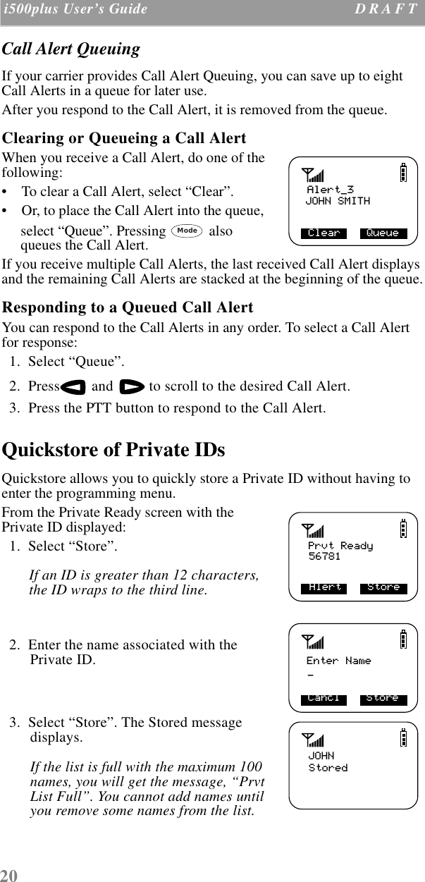 20 i500plus User’s Guide D R A F T  Call Alert QueuingIf your carrier provides Call Alert Queuing, you can save up to eight Call Alerts in a queue for later use. After you respond to the Call Alert, it is removed from the queue.Clearing or Queueing a Call Alert When you receive a Call Alert, do one of the following:    •    To clear a Call Alert, select “Clear”.•    Or, to place the Call Alert into the queue, select “Queue”. Pressing  also queues the Call Alert.If you receive multiple Call Alerts, the last received Call Alert displays and the remaining Call Alerts are stacked at the beginning of the queue.Responding to a Queued Call Alert You can respond to the Call Alerts in any order. To select a Call Alert for response:  1.  Select “Queue”.  2.  Press  and   to scroll to the desired Call Alert.  3.  Press the PTT button to respond to the Call Alert. Quickstore of Private IDsQuickstore allows you to quickly store a Private ID without having to enter the programming menu.From the Private Ready screen with the Private ID displayed:  1.  Select “Store”. If an ID is greater than 12 characters, the ID wraps to the third line.  2.  Enter the name associated with the Private ID.  3.  Select “Store”. The Stored message displays. If the list is full with the maximum 100 names, you will get the message, “Prvt List Full”. You cannot add names until you remove some names from the list. Alert_3JOHN SMITHClear    QueueModePrvt Ready56781Alert    StoreEnter Name_Cancl    StoreJOHNStored