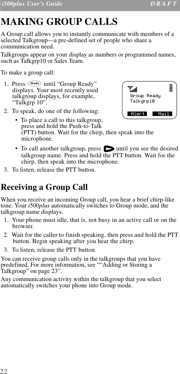 22 i500plus User’s Guide D R A F T  MAKING GROUP CALLS A Group call allows you to instantly communicate with members of a selected Talkgroup—a pre-defined set of people who share a communication need. Talkgroups appear on your display as numbers or programmed names, such as Talkgrp10 or Sales Team. To make a group call:  1.  Press   until “Group Ready” displays. Your most recently used talkgroup displays, for example, “Talkgrp 10”.  2.  To speak, do one of the following: •  To place a call to this talkgroup, press and hold the Push-to-Talk (PTT) button. Wait for the chirp, then speak into the microphone.  •  To call another talkgroup, press   until you see the desired talkgroup name. Press and hold the PTT button. Wait for the chirp, then speak into the microphone.  3.  To listen, release the PTT button.Receiving a Group CallWhen you receive an incoming Group call, you hear a brief chirp-like tone. Your i500plus automatically switches to Group mode, and the talkgroup name displays.  1.  Your phone must idle, that is, not busy in an active call or on the browser.  2.  Wait for the caller to finish speaking, then press and hold the PTT button. Begin speaking after you hear the chirp.  3.  To listen, release the PTT button.You can receive group calls only in the talkgroups that you have predefined. For more information, see ““Adding or Storing a Talkgroup” on page 23”.Any communication activity within the talkgroup that you select automatically switches your phone into Group mode. Group ReadyTalkgrp10Alert     MailMode