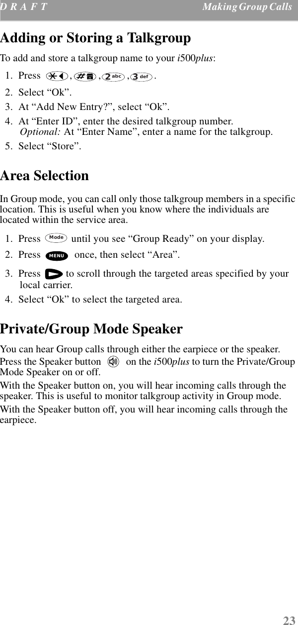 23D R A F T  Making Group Calls    Adding or Storing a Talkgroup To add and store a talkgroup name to your i500plus:  1.  Press  , , , .   2.  Select “Ok”.  3.  At “Add New Entry?”, select “Ok”.  4.  At “Enter ID”, enter the desired talkgroup number. Optional: At “Enter Name”, enter a name for the talkgroup.  5.  Select “Store”.Area SelectionIn Group mode, you can call only those talkgroup members in a specific location. This is useful when you know where the individuals are located within the service area.   1.  Press   until you see “Group Ready” on your display.  2.  Press   once, then select “Area”.  3.  Press   to scroll through the targeted areas specified by your local carrier.  4.  Select “Ok” to select the targeted area. Private/Group Mode SpeakerYou can hear Group calls through either the earpiece or the speaker. Press the Speaker button   on the i500plus to turn the Private/Group Mode Speaker on or off.With the Speaker button on, you will hear incoming calls through the speaker. This is useful to monitor talkgroup activity in Group mode.With the Speaker button off, you will hear incoming calls through the earpiece. abc2def3ModeMENU