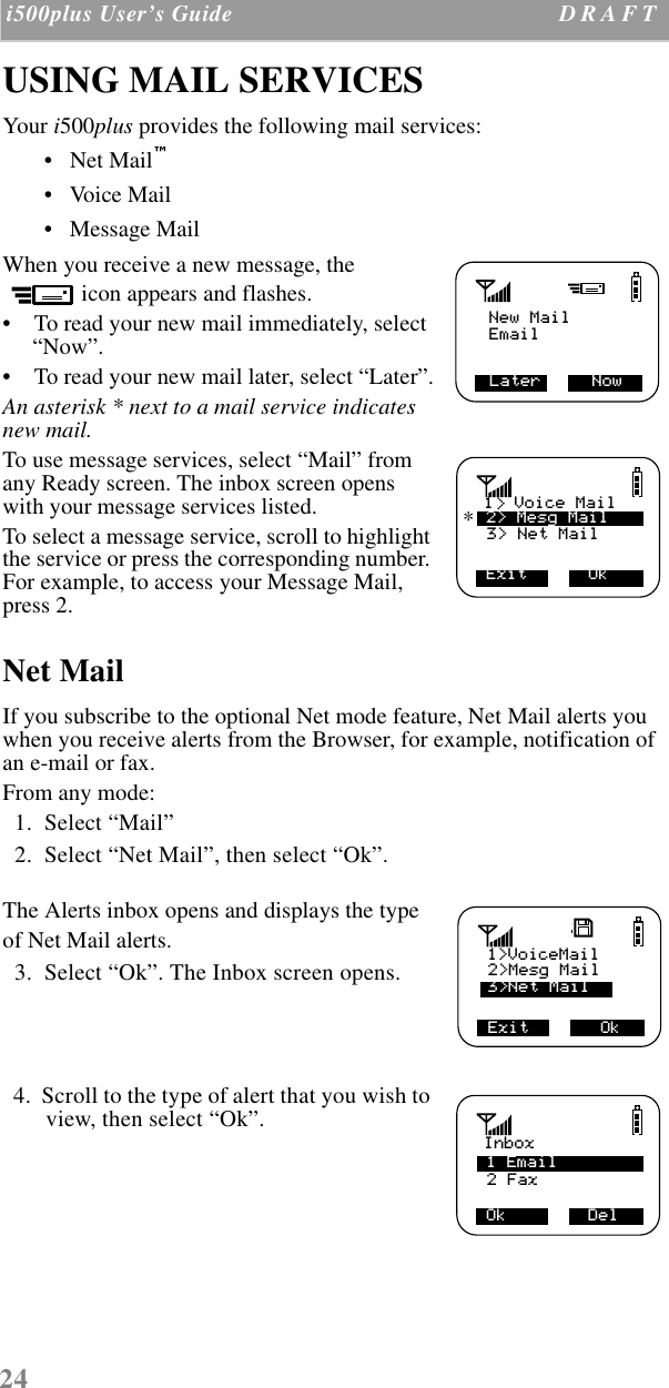 24 i500plus User’s Guide D R A F T  USING MAIL SERVICESYour i500plus provides the following mail services:•   Net Mail™ •   Voice Mail •   Message Mail When you receive a new message, the icon appears and flashes. •    To read your new mail immediately, select “Now”. •    To read your new mail later, select “Later”.An asterisk * next to a mail service indicates new mail.To use message services, select “Mail” from any Ready screen. The inbox screen opens with your message services listed.To select a message service, scroll to highlight the service or press the corresponding number. For example, to access your Message Mail, press 2. Net MailIf you subscribe to the optional Net mode feature, Net Mail alerts you when you receive alerts from the Browser, for example, notification of an e-mail or fax. From any mode:  1.  Select “Mail”  2.  Select “Net Mail”, then select “Ok”.The Alerts inbox opens and displays the type of Net Mail alerts.  3.  Select “Ok”. The Inbox screen opens.  4.  Scroll to the type of alert that you wish to view, then select “Ok”.New MailLater     NowEmail3&gt; Net Mail Exit      Ok1  Voice Mail2&gt; Mesg Mail&gt;*2&gt;Mesg MailExit       Ok1&gt;VoiceMail3&gt;Net Mail2 Fax Ok        DelInbox1 Email