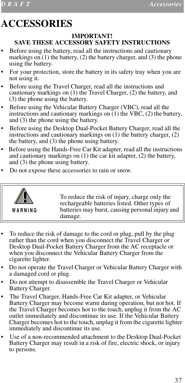 37D R A F T  Accessories    ACCESSORIESIMPORTANT! SAVE THESE ACCESSORY SAFETY INSTRUCTIONS •    Before using the battery, read all the instructions and cautionary markings on (1) the battery, (2) the battery charger, and (3) the phone using the battery.•    For your protection, store the battery in its safety tray when you are not using it.•    Before using the Travel Charger, read all the instructions and cautionary markings on (1) the Travel Charger, (2) the battery, and (3) the phone using the battery.•    Before using the Vehicular Battery Charger (VBC), read all the instructions and cautionary markings on (1) the VBC, (2) the battery, and (3) the phone using the battery.•    Before using the Desktop Dual-Pocket Battery Charger, read all the instructions and cautionary markings on (1) the battery charger, (2) the battery, and (3) the phone using battery.•    Before using the Hands-Free Car Kit adapter, read all the instructions and cautionary markings on (1) the car kit adapter, (2) the battery, and (3) the phone using battery.•    Do not expose these accessories to rain or snow.•    To reduce the risk of damage to the cord or plug, pull by the plug rather than the cord when you disconnect the Travel Charger or Desktop Dual-Pocket Battery Charger from the AC receptacle or when you disconnect the Vehicular Battery Charger from the cigarette lighter.•    Do not operate the Travel Charger or Vehicular Battery Charger with a damaged cord or plug.•    Do not attempt to disassemble the Travel Charger or Vehicular Battery Charger.•    The Travel Charger, Hands-Free Car Kit adapter, or Vehicular Battery Charger may become warm during operation, but not hot. If the Travel Charger becomes hot to the touch, unplug it from the AC outlet immediately and discontinue its use. If the Vehicular Battery Charger becomes hot to the touch, unplug it from the cigarette lighter immediately and discontinue its use.•    Use of a non-recommended attachment to the Desktop Dual-Pocket Battery Charger may result in a risk of fire, electric shock, or injury to persons.To reduce the risk of injury, charge only the rechargeable batteries listed. Other types of batteries may burst, causing personal injury and damage.!W A R N I N G!