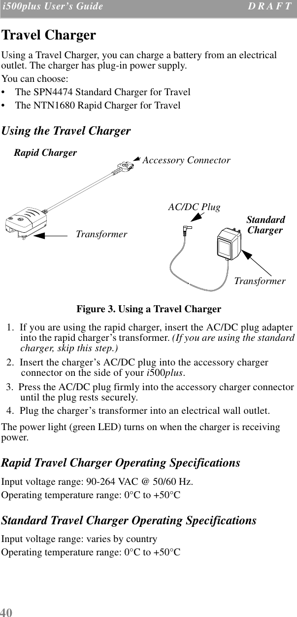 40 i500plus User’s Guide D R A F T  Travel ChargerUsing a Travel Charger, you can charge a battery from an electrical outlet. The charger has plug-in power supply.You can choose:•    The SPN4474 Standard Charger for Travel •    The NTN1680 Rapid Charger for TravelUsing the Travel ChargerFigure 3. Using a Travel Charger  1.  If you are using the rapid charger, insert the AC/DC plug adapter into the rapid charger’s transformer. (If you are using the standard charger, skip this step.)  2.  Insert the charger’s AC/DC plug into the accessory charger connector on the side of your i500plus.  3.  Press the AC/DC plug firmly into the accessory charger connector until the plug rests securely.  4.  Plug the charger’s transformer into an electrical wall outlet. The power light (green LED) turns on when the charger is receiving power.Rapid Travel Charger Operating SpecificationsInput voltage range: 90-264 VAC @ 50/60 Hz.Operating temperature range: 0°C to +50°CStandard Travel Charger Operating SpecificationsInput voltage range: varies by countryOperating temperature range: 0°C to +50°CAccessory ConnectorTransformerRapid ChargerTransformerStandardChargerAC/DC Plug