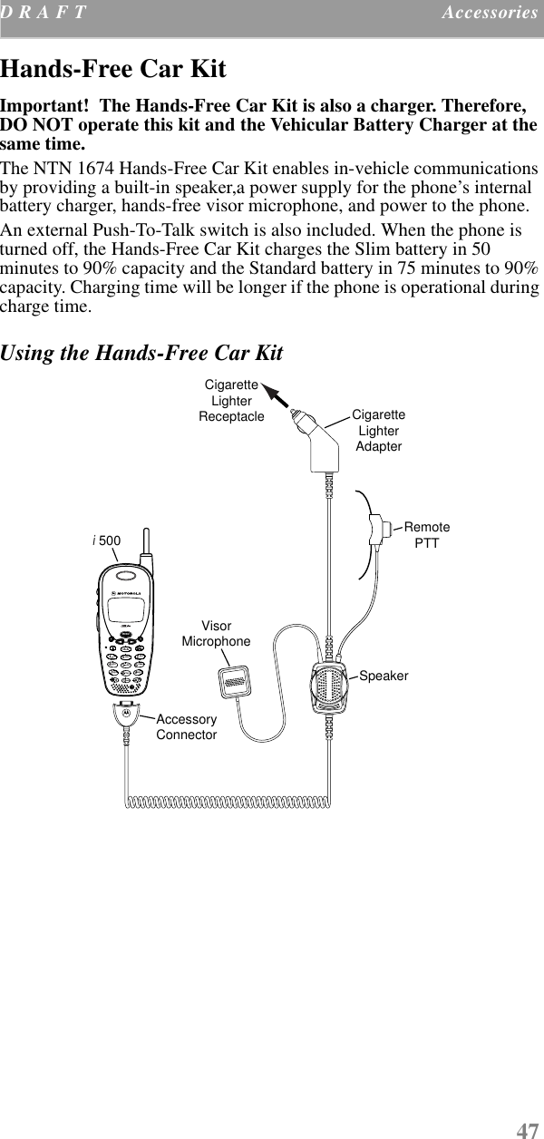 47D R A F T  Accessories    Hands-Free Car Kit Important!  The Hands-Free Car Kit is also a charger. Therefore, DO NOT operate this kit and the Vehicular Battery Charger at the same time.The NTN 1674 Hands-Free Car Kit enables in-vehicle communications by providing a built-in speaker,a power supply for the phone’s internal battery charger, hands-free visor microphone, and power to the phone.An external Push-To-Talk switch is also included. When the phone is turned off, the Hands-Free Car Kit charges the Slim battery in 50 minutes to 90% capacity and the Standard battery in 75 minutes to 90% capacity. Charging time will be longer if the phone is operational during charge time.Using the Hands-Free Car KitVisorMicrophone500CigaretteLighterReceptacle CigaretteLighterAdapterSpeakerAccessoryConnectorRemotePTTiwxyz90mno6def35jkltuv8abc2pqrsghi471ModeMENUnext500plus