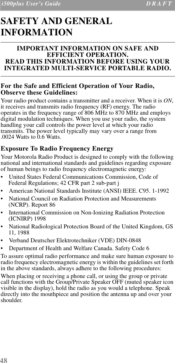 48 i500plus User’s Guide D R A F T  SAFETY AND GENERAL INFORMATIONFor the Safe and Efficient Operation of Your Radio, Observe these Guidelines:Your radio product contains a transmitter and a receiver. When it is ON, it receives and transmits radio frequency (RF) energy. The radio operates in the frequency range of 806 MHz to 870 MHz and employs digital modulation techniques. When you use your radio, the system handling your call controls the power level at which your radio transmits. The power level typically may vary over a range from.0024 Watts to 0.6 Watts.Exposure To Radio Frequency EnergyYour Motorola Radio Product is designed to comply with the following national and international standards and guidelines regarding exposure of human beings to radio frequency electromagnetic energy:•    United States Federal Communications Commission, Code of Federal Regulations; 42 CFR part 2 sub-part j•    American National Standards Institute (ANSI) IEEE. C95. 1-1992•    National Council on Radiation Protection and Measurements (NCRP). Report 86 •    International Commission on Non-Ionizing Radiation Protection (ICNIRP) 1998•    National Radiological Protection Board of the United Kingdom, GS 11, 1988•    Verband Deutscher Elektrotechniker (VDE) DIN-0848•    Department of Health and Welfare Canada. Safety Code 6To assure optimal radio performance and make sure human exposure to radio frequency electromagnetic energy is within the guidelines set forth in the above standards, always adhere to the following procedures:When placing or receiving a phone call, or using the group or private call functions with the Group/Private Speaker OFF (muted speaker icon visible in the display), hold the radio as you would a telephone. Speak directly into the mouthpiece and position the antenna up and over your shoulder.IMPORTANT INFORMATION ON SAFE AND EFFICIENT OPERATION. READ THIS INFORMATION BEFORE USING YOUR INTEGRATED MULTI-SERVICE PORTABLE RADIO.
