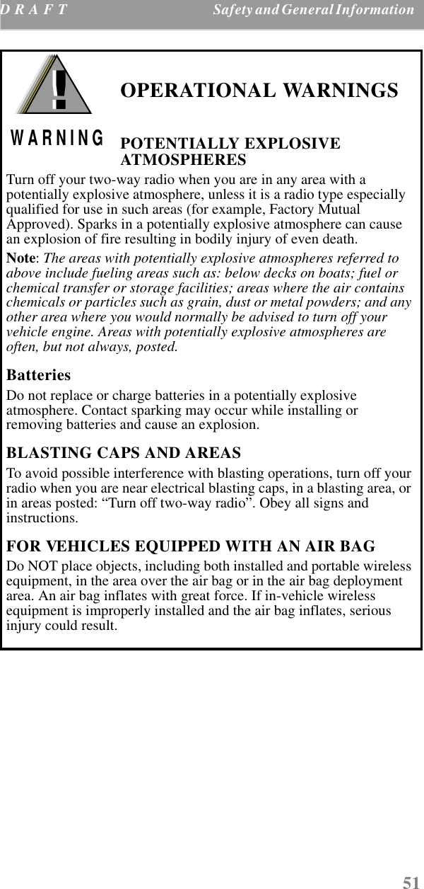 51D  R  A  F T  Safety and General Information     OPERATIONAL WARNINGSPOTENTIALLY EXPLOSIVE ATMOSPHERESTurn off your two-way radio when you are in any area with a potentially explosive atmosphere, unless it is a radio type especially qualified for use in such areas (for example, Factory Mutual Approved). Sparks in a potentially explosive atmosphere can cause an explosion of fire resulting in bodily injury of even death.Note: The areas with potentially explosive atmospheres referred to above include fueling areas such as: below decks on boats; fuel or chemical transfer or storage facilities; areas where the air contains chemicals or particles such as grain, dust or metal powders; and any other area where you would normally be advised to turn off your vehicle engine. Areas with potentially explosive atmospheres are often, but not always, posted.BatteriesDo not replace or charge batteries in a potentially explosive atmosphere. Contact sparking may occur while installing or removing batteries and cause an explosion.BLASTING CAPS AND AREASTo avoid possible interference with blasting operations, turn off your radio when you are near electrical blasting caps, in a blasting area, or in areas posted: “Turn off two-way radio”. Obey all signs and instructions.FOR VEHICLES EQUIPPED WITH AN AIR BAGDo NOT place objects, including both installed and portable wireless equipment, in the area over the air bag or in the air bag deployment area. An air bag inflates with great force. If in-vehicle wireless equipment is improperly installed and the air bag inflates, serious injury could result.!W A R N I N G!