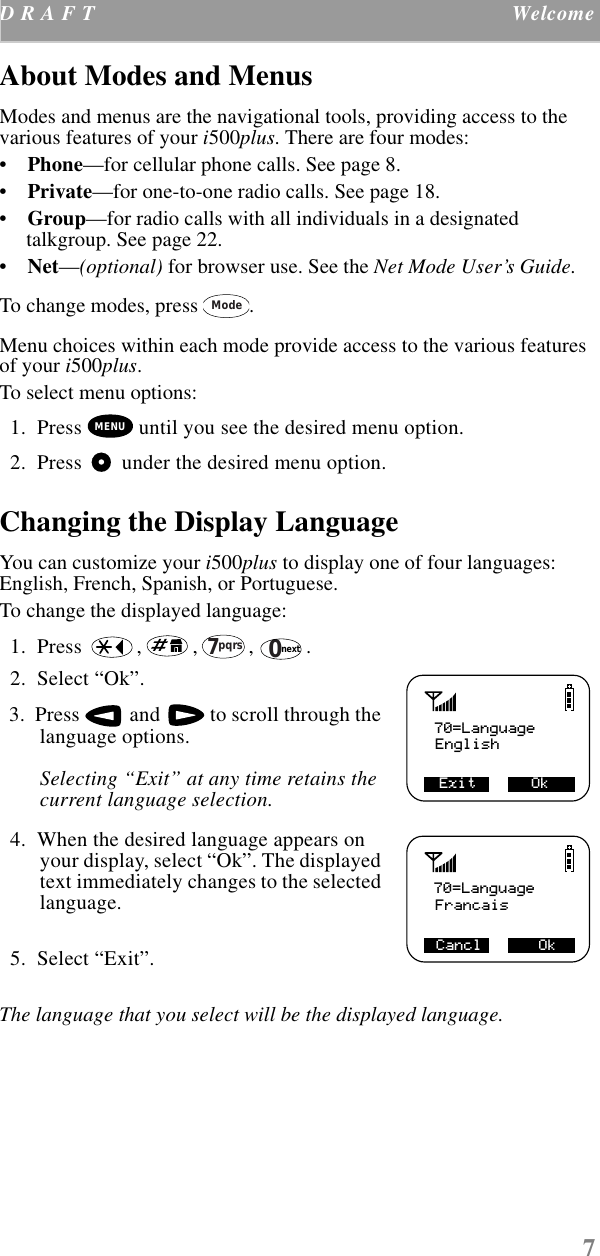 7D R A F T  Welcome    About Modes and Menus Modes and menus are the navigational tools, providing access to the various features of your i500plus. There are four modes: •    Phone—for cellular phone calls. See page 8. •    Private—for one-to-one radio calls. See page 18.•    Group—for radio calls with all individuals in a designated talkgroup. See page 22.•    Net—(optional) for browser use. See the Net Mode User’s Guide.To change modes, press  . Menu choices within each mode provide access to the various features of your i500plus. To select menu options:  1.  Press   until you see the desired menu option.  2.  Press   under the desired menu option.Changing the Display LanguageYou can customize your i500plus to display one of four languages: English, French, Spanish, or Portuguese. To change the displayed language:  1.  Press  , , , .   2.  Select “Ok”.   3.  Press   and   to scroll through the language options. Selecting “Exit” at any time retains the current language selection.   4.  When the desired language appears on your display, select “Ok”. The displayed text immediately changes to the selected language.   5.  Select “Exit”. The language that you select will be the displayed language.  ModeMENUpqrs70next70=LanguageEnglish Exit      Ok      70=LanguageFrancais   OkCancl