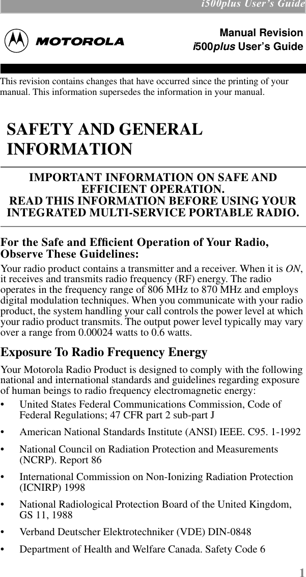  1  i500plus UserÕs Guide For the Safe and Efﬁcient Operation of Your Radio, Observe These Guidelines: Your radio product contains a transmitter and a receiver. When it is  ON , it receives and transmits radio frequency (RF) energy. The radio operates in the frequency range of 806 MHz to 870 MHz and employs digital modulation techniques. When you communicate with your radio product, the system handling your call controls the power level at which your radio product transmits. The output power level typically may vary over a range from 0.00024 watts to 0.6 watts. Exposure To Radio Frequency Energy Your Motorola Radio Product is designed to comply with the following national and international standards and guidelines regarding exposure of human beings to radio frequency electromagnetic energy:• United States Federal Communications Commission, Code of Federal Regulations; 47 CFR part 2 sub-part J• American National Standards Institute (ANSI) IEEE. C95. 1-1992• National Council on Radiation Protection and Measurements (NCRP). Report 86 • International Commission on Non-Ionizing Radiation Protection (ICNIRP) 1998• National Radiological Protection Board of the United Kingdom, GS 11, 1988• Verband Deutscher Elektrotechniker (VDE) DIN-0848• Department of Health and Welfare Canada. Safety Code 6 SAFETY AND GENERAL INFORMATION IMPORTANT INFORMATION ON SAFE AND       EFFICIENT OPERATION. READ THIS INFORMATION BEFORE USING YOUR INTEGRATED MULTI-SERVICE PORTABLE RADIO.Manual Revisioni500plus User’s GuideThis revision contains changes that have occurred since the printing of your manual. This information supersedes the information in your manual.