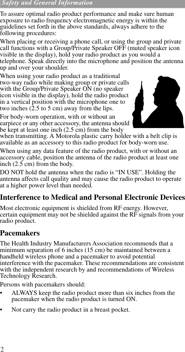  2  Safety and General Information     To assure optimal radio product performance and make sure human exposure to radio frequency electromagnetic energy is within the guidelines set forth in the above standards, always adhere to the following procedures:When placing or receiving a phone call, or using the group and private call functions with a Group/Private Speaker OFF (muted speaker icon visible in the display), hold your radio product as you would a telephone. Speak directly into the microphone and position the antenna up and over your shoulder.When using your radio product as a traditional two-way radio while making group or private calls with the Group/Private Speaker ON (no speaker icon visible in the display), hold the radio product in a vertical position with the microphone one to two inches (2.5 to 5 cm) away from the lips.For body-worn operation, with or without an earpiece or any other accessory, the antenna should be kept at least one inch (2.5 cm) from the body when transmitting. A Motorola plastic carry holder with a belt clip is available as an accessory to this radio product for body-worn use.When using any data feature of the radio product, with or without an accessory cable, position the antenna of the radio product at least one inch (2.5 cm) from the body. DO NOT hold the antenna when the radio is “IN USE”. Holding the antenna affects call quality and may cause the radio product to operate at a higher power level than needed. Interference to Medical and Personal Electronic Devices Most electronic equipment is shielded from RF energy. However, certain equipment may not be shielded against the RF signals from your radio product. Pacemakers The Health Industry Manufacturers Association recommends that a minimum separation of 6 inches (15 cm) be maintained between a handheld wireless phone and a pacemaker to avoid potential interference with the pacemaker. These recommendations are consistent with the independent research by and recommendations of Wireless Technology Research.Persons with pacemakers should:• ALWAYS keep the radio product more than six inches from the pacemaker when the radio product is turned ON. • Not carry the radio product in a breast pocket. 