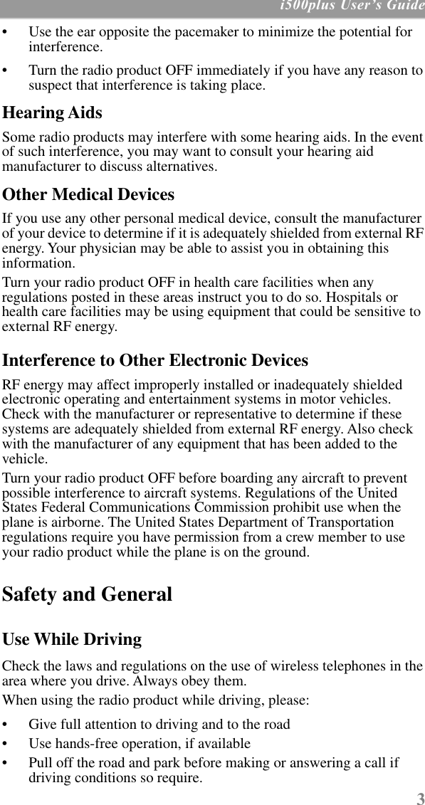  3  i500plus UserÕs Guide • Use the ear opposite the pacemaker to minimize the potential for interference. • Turn the radio product OFF immediately if you have any reason to suspect that interference is taking place.  Hearing Aids Some radio products may interfere with some hearing aids. In the event of such interference, you may want to consult your hearing aid manufacturer to discuss alternatives. Other Medical Devices If you use any other personal medical device, consult the manufacturer of your device to determine if it is adequately shielded from external RF energy. Your physician may be able to assist you in obtaining this information.Turn your radio product OFF in health care facilities when any regulations posted in these areas instruct you to do so. Hospitals or health care facilities may be using equipment that could be sensitive to external RF energy.  Interference to Other Electronic Devices RF energy may affect improperly installed or inadequately shielded electronic operating and entertainment systems in motor vehicles. Check with the manufacturer or representative to determine if these systems are adequately shielded from external RF energy. Also check with the manufacturer of any equipment that has been added to the vehicle.Turn your radio product OFF before boarding any aircraft to prevent possible interference to aircraft systems. Regulations of the United States Federal Communications Commission prohibit use when the plane is airborne. The United States Department of Transportation regulations require you have permission from a crew member to use your radio product while the plane is on the ground. Safety and General Use While Driving Check the laws and regulations on the use of wireless telephones in the area where you drive. Always obey them.When using the radio product while driving, please:• Give full attention to driving and to the road• Use hands-free operation, if available• Pull off the road and park before making or answering a call if driving conditions so require.