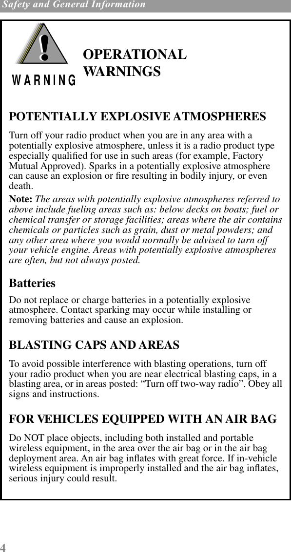  4  Safety and General Information     OPERATIONAL WARNINGSPOTENTIALLY EXPLOSIVE ATMOSPHERESTurn off your radio product when you are in any area with a potentially explosive atmosphere, unless it is a radio product type especially qualiﬁed for use in such areas (for example, Factory Mutual Approved). Sparks in a potentially explosive atmosphere can cause an explosion or ﬁre resulting in bodily injury, or even death.Note: The areas with potentially explosive atmospheres referred to above include fueling areas such as: below decks on boats; fuel or chemical transfer or storage facilities; areas where the air contains chemicals or particles such as grain, dust or metal powders; and any other area where you would normally be advised to turn off your vehicle engine. Areas with potentially explosive atmospheres are often, but not always posted.BatteriesDo not replace or charge batteries in a potentially explosive atmosphere. Contact sparking may occur while installing or removing batteries and cause an explosion.BLASTING CAPS AND AREASTo avoid possible interference with blasting operations, turn off your radio product when you are near electrical blasting caps, in a blasting area, or in areas posted: “Turn off two-way radio”. Obey all signs and instructions.FOR VEHICLES EQUIPPED WITH AN AIR BAGDo NOT place objects, including both installed and portable wireless equipment, in the area over the air bag or in the air bag deployment area. An air bag inﬂates with great force. If in-vehicle wireless equipment is improperly installed and the air bag inﬂates, serious injury could result.!W A R N I N G!