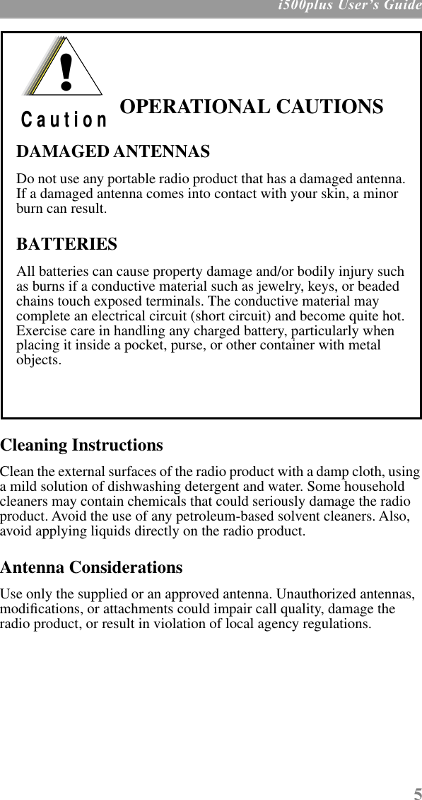  5  i500plus UserÕs Guide Cleaning Instructions Clean the external surfaces of the radio product with a damp cloth, using a mild solution of dishwashing detergent and water. Some household cleaners may contain chemicals that could seriously damage the radio product. Avoid the use of any petroleum-based solvent cleaners. Also, avoid applying liquids directly on the radio product. Antenna Considerations Use only the supplied or an approved antenna. Unauthorized antennas, modiﬁcations, or attachments could impair call quality, damage the radio product, or result in violation of local agency regulations.  OPERATIONAL CAUTIONSDAMAGED ANTENNASDo not use any portable radio product that has a damaged antenna. If a damaged antenna comes into contact with your skin, a minor burn can result.BATTERIESAll batteries can cause property damage and/or bodily injury such as burns if a conductive material such as jewelry, keys, or beaded chains touch exposed terminals. The conductive material may complete an electrical circuit (short circuit) and become quite hot. Exercise care in handling any charged battery, particularly when placing it inside a pocket, purse, or other container with metal objects.!C a u t i o n