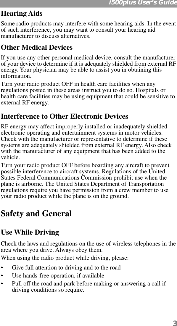  3   i500plus User’s Guide Hearing Aids Some radio products may interfere with some hearing aids. In the event of such interference, you may want to consult your hearing aid manufacturer to discuss alternatives. Other Medical Devices If you use any other personal medical device, consult the manufacturer of your device to determine if it is adequately shielded from external RF energy. Your physician may be able to assist you in obtaining this information.Turn your radio product OFF in health care facilities when any regulations posted in these areas instruct you to do so. Hospitals or health care facilities may be using equipment that could be sensitive to external RF energy.  Interference to Other Electronic Devices RF energy may affect improperly installed or inadequately shielded electronic operating and entertainment systems in motor vehicles. Check with the manufacturer or representative to determine if these systems are adequately shielded from external RF energy. Also check with the manufacturer of any equipment that has been added to the vehicle.Turn your radio product OFF before boarding any aircraft to prevent possible interference to aircraft systems. Regulations of the United States Federal Communications Commission prohibit use when the plane is airborne. The United States Department of Transportation regulations require you have permission from a crew member to use your radio product while the plane is on the ground. Safety and General Use While Driving Check the laws and regulations on the use of wireless telephones in the area where you drive. Always obey them.When using the radio product while driving, please:• Give full attention to driving and to the road• Use hands-free operation, if available• Pull off the road and park before making or answering a call if driving conditions so require.
