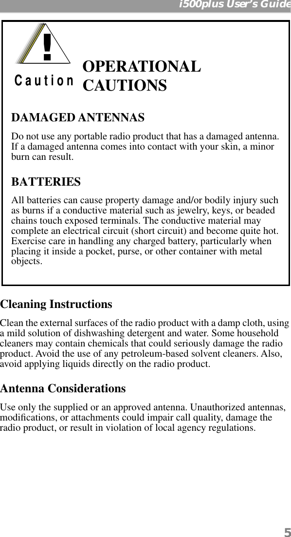  5   i500plus User’s Guide Cleaning Instructions Clean the external surfaces of the radio product with a damp cloth, using a mild solution of dishwashing detergent and water. Some household cleaners may contain chemicals that could seriously damage the radio product. Avoid the use of any petroleum-based solvent cleaners. Also, avoid applying liquids directly on the radio product. Antenna Considerations Use only the supplied or an approved antenna. Unauthorized antennas, modiﬁcations, or attachments could impair call quality, damage the radio product, or result in violation of local agency regulations.  OPERATIONAL CAUTIONSDAMAGED ANTENNASDo not use any portable radio product that has a damaged antenna. If a damaged antenna comes into contact with your skin, a minor burn can result.BATTERIESAll batteries can cause property damage and/or bodily injury such as burns if a conductive material such as jewelry, keys, or beaded chains touch exposed terminals. The conductive material may complete an electrical circuit (short circuit) and become quite hot. Exercise care in handling any charged battery, particularly when placing it inside a pocket, purse, or other container with metal objects.!C a u t i o n