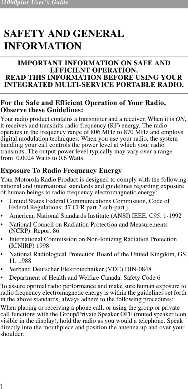 1 i1000plus User’s Guide  For the Safe and Efficient Operation of Your Radio, Observe these Guidelines:Your radio product contains a transmitter and a receiver. When it is ON, it receives and transmits radio frequency (RF) energy. The radio operates in the frequency range of 806 MHz to 870 MHz and employs digital modulation techniques. When you use your radio, the system handling your call controls the power level at which your radio transmits. The output power level typically may vary over a range from  0.0024 Watts to 0.6 Watts.Exposure To Radio Frequency EnergyYour Motorola Radio Product is designed to comply with the following national and international standards and guidelines regarding exposure of human beings to radio frequency electromagnetic energy:•    United States Federal Communications Commission, Code of Federal Regulations; 47 CFR part 2 sub-part j•    American National Standards Institute (ANSI) IEEE. C95. 1-1992•    National Council on Radiation Protection and Measurements (NCRP). Report 86 •    International Commission on Non-Ionizing Radiation Protection (ICNIRP) 1998•    National Radiological Protection Board of the United Kingdom, GS 11, 1988•    Verband Deutscher Elektrotechniker (VDE) DIN-0848•    Department of Health and Welfare Canada. Safety Code 6To assure optimal radio performance and make sure human exposure to radio frequency electromagnetic energy is within the guidelines set forth in the above standards, always adhere to the following procedures:When placing or receiving a phone call, or using the group or private call functions with the Group/Private Speaker OFF (muted speaker icon visible in the display), hold the radio as you would a telephone. Speak directly into the mouthpiece and position the antenna up and over your shoulder.SAFETY AND GENERAL INFORMATIONIMPORTANT INFORMATION ON SAFE AND EFFICIENT OPERATION. READ THIS INFORMATION BEFORE USING YOUR INTEGRATED MULTI-SERVICE PORTABLE RADIO.