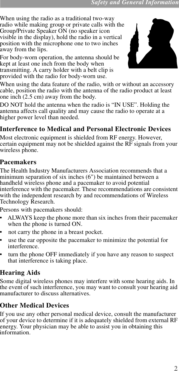 2 Safety and General InformationWhen using the radio as a traditional two-way radio while making group or private calls with the Group/Private Speaker ON (no speaker icon visible in the display), hold the radio in a vertical position with the microphone one to two inches away from the lips.For body-worn operation, the antenna should be kept at least one inch from the body when transmitting. A carry holder with a belt clip is provided with the radio for body-worn use.When using the data feature of the radio, with or without an accessory cable, position the radio with the antenna of the radio product at least one inch (2.5 cm) away from the body.DO NOT hold the antenna when the radio is “IN USE”. Holding the antenna affects call quality and may cause the radio to operate at a higher power level than needed.Interference to Medical and Personal Electronic DevicesMost electronic equipment is shielded from RF energy. However, certain equipment may not be shielded against the RF signals from your wireless phone.PacemakersThe Health Industry Manufacturers Association recommends that a minimum separation of six inches (6&quot;) be maintained between a handheld wireless phone and a pacemaker to avoid potential interference with the pacemaker. These recommendations are consistent with the independent research by and recommendations of Wireless Technology Research.Persons with pacemakers should:•    ALWAYS keep the phone more than six inches from their pacemaker when the phone is turned ON. •    not carry the phone in a breast pocket. •    use the ear opposite the pacemaker to minimize the potential for interference. •    turn the phone OFF immediately if you have any reason to suspect that interference is taking place. Hearing AidsSome digital wireless phones may interfere with some hearing aids. In the event of such interference, you may want to consult your hearing aid manufacturer to discuss alternatives.Other Medical DevicesIf you use any other personal medical device, consult the manufacturer of your device to determine if it is adequately shielded from external RF energy. Your physician may be able to assist you in obtaining this information.
