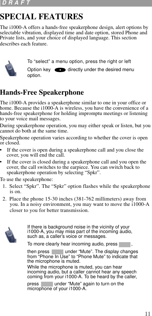 11 D R A F T  SPECIAL FEATURESThe i1000-A offers a hands-free speakerphone design, alert options by selectable vibration, displayed time and date option, stored Phone and Private lists, and your choice of displayed language. This section describes each feature.Hands-Free SpeakerphoneThe i1000-A provides a speakerphone similar to one in your office or home. Because the i1000-A is wireless, you have the convenience of a hands-free speakerphone for holding impromptu meetings or listening to your voice mail messages. During speakerphone operation, you may either speak or listen, but you cannot do both at the same time.Speakerphone operation varies according to whether the cover is open or closed.•    If the cover is open during a speakerphone call and you close the cover, you will end the call. •    If the cover is closed during a speakerphone call and you open the cover, the call switches to the earpiece. You can switch back to speakerphone operation by selecting “Spkr”. To use the speakerphone:  1.  Select “Spkr”. The “Spkr” option flashes while the speakerphone is on.  2.  Place the phone 15-30 inches (381-762 millimeters) away from you. In a noisy environment, you may want to move the i1000-A closer to you for better transmission.To “select” a menu option, press the right or left Option key    directly under the desired menu option.If there is background noise in the vicinity of your i1000-A, you may miss part of the incoming audio, such as, a caller’s voice or messages. To more clearly hear incoming audio, press  , then press   under “Mute”. The display changes from “Phone In Use” to “Phone Mute” to indicate that the microphone is muted. While the microphone is muted, you can hear incoming audio, but a caller cannot hear any speech coming from your i1000-A. To be heard by the caller, press   under “Mute” again to turn on the microphone of your i1000-A. 