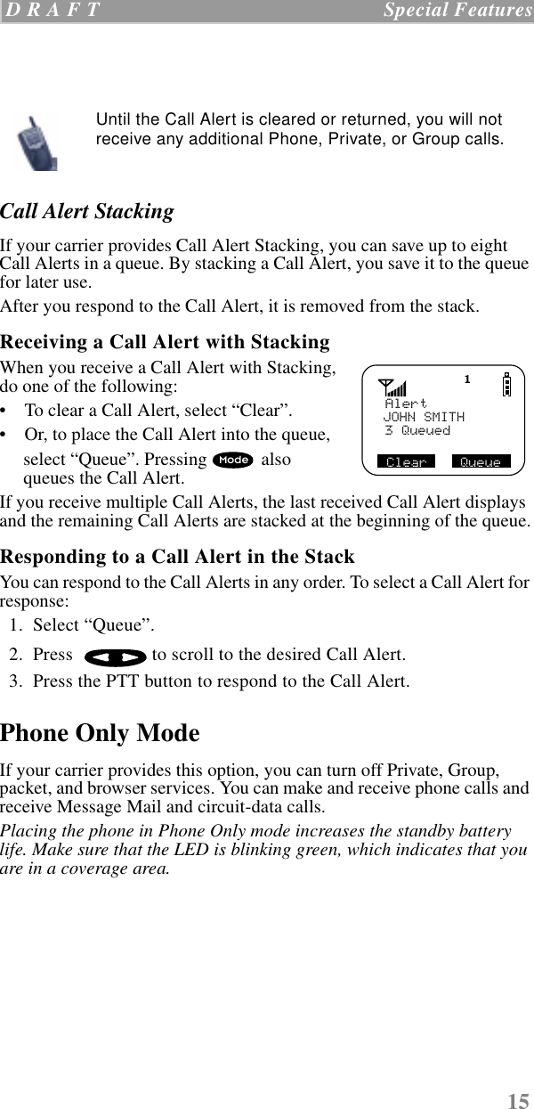 15 D R A F T   Special Features  Call Alert StackingIf your carrier provides Call Alert Stacking, you can save up to eight Call Alerts in a queue. By stacking a Call Alert, you save it to the queue for later use. After you respond to the Call Alert, it is removed from the stack.Receiving a Call Alert with StackingWhen you receive a Call Alert with Stacking, do one of the following:    •    To clear a Call Alert, select “Clear”.•    Or, to place the Call Alert into the queue, select “Queue”. Pressing  also queues the Call Alert.If you receive multiple Call Alerts, the last received Call Alert displays and the remaining Call Alerts are stacked at the beginning of the queue.Responding to a Call Alert in the Stack You can respond to the Call Alerts in any order. To select a Call Alert for response:  1.  Select “Queue”.  2.  Press   to scroll to the desired Call Alert.  3.  Press the PTT button to respond to the Call Alert. Phone Only ModeIf your carrier provides this option, you can turn off Private, Group, packet, and browser services. You can make and receive phone calls and receive Message Mail and circuit-data calls.Placing the phone in Phone Only mode increases the standby battery life. Make sure that the LED is blinking green, which indicates that you are in a coverage area.Until the Call Alert is cleared or returned, you will not receive any additional Phone, Private, or Group calls.AlertJOHN SMITH3 QueuedClear    QueueMode