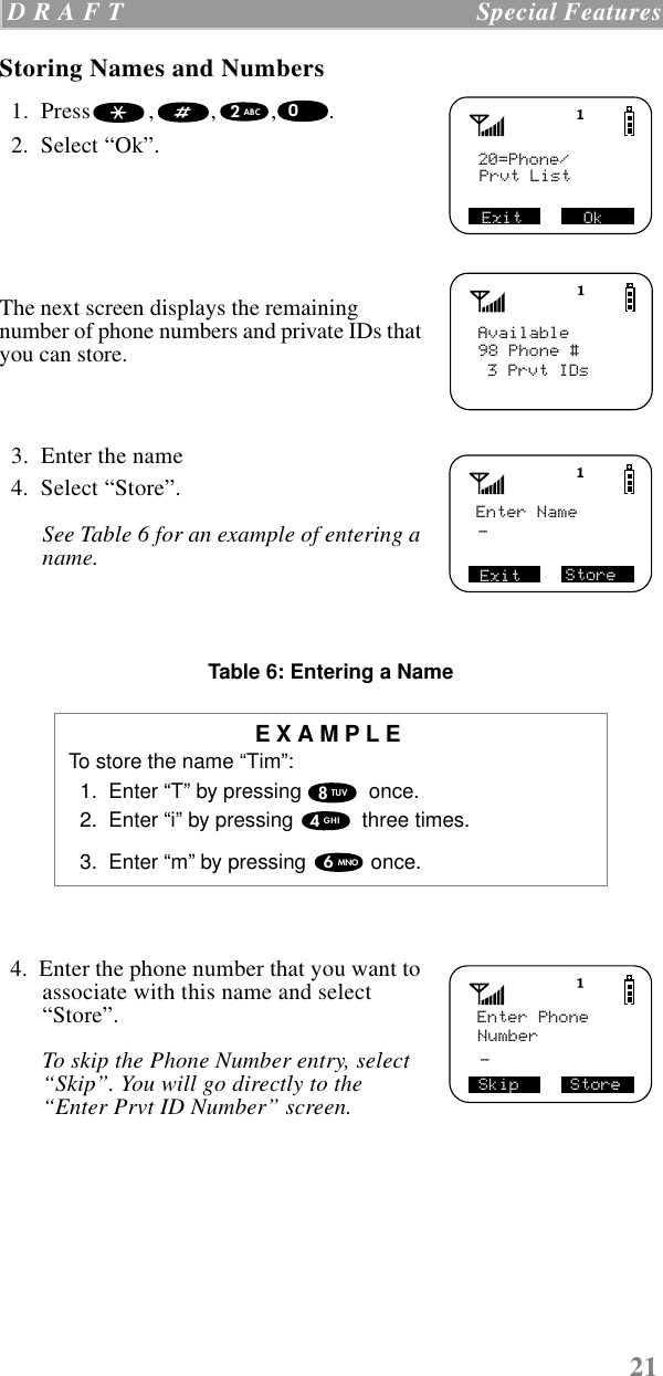 21 D R A F T   Special FeaturesStoring Names and Numbers  1.  Press , , , .   2.  Select “Ok”. The next screen displays the remaining number of phone numbers and private IDs that you can store.  3.  Enter the name  4.  Select “Store”.See Table 6 for an example of entering a name.Table 6: Entering a Name  4.  Enter the phone number that you want to associate with this name and select “Store”. To skip the Phone Number entry, select “Skip”. You will go directly to the “Enter Prvt ID Number” screen.EXAMPLETo store the name “Tim”:  1.  Enter “T” by pressing   once.  2.  Enter “i” by pressing   three times.  3.  Enter “m” by pressing   once. 20=Phone/Prvt ListExit      Ok2ABC0Available98 Phone #3 Prvt IDsEnter NameExit Store_8TUV4GHI6MNOSkip     StoreEnter PhoneNumber_