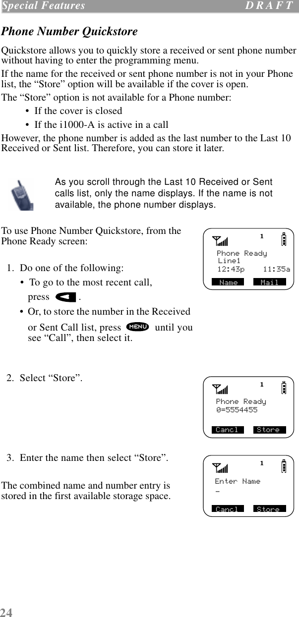 24Special Features  D R A F T    Phone Number QuickstoreQuickstore allows you to quickly store a received or sent phone number without having to enter the programming menu.If the name for the received or sent phone number is not in your Phone list, the “Store” option will be available if the cover is open. The “Store” option is not available for a Phone number: •  If the cover is closed •  If the i1000-A is active in a call   However, the phone number is added as the last number to the Last 10 Received or Sent list. Therefore, you can store it later.  To use Phone Number Quickstore, from the Phone Ready screen:  1.  Do one of the following: •  To go to the most recent call, press   . •  Or, to store the number in the Received or Sent Call list, press   until yousee “Call”, then select it.   2.  Select “Store”.     3.  Enter the name then select “Store”.The combined name and number entry is stored in the first available storage space.As you scroll through the Last 10 Received or Sent calls list, only the name displays. If the name is not available, the phone number displays.Phone ReadyLine1Name     Mail12:43p    11:35aMENUPhone Ready0=5554455Cancl    StoreEnter Name_Cancl    Store