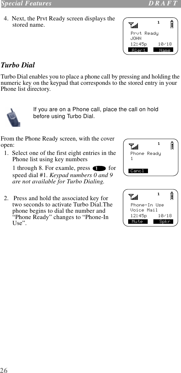 26Special Features  D R A F T      4.  Next, the Prvt Ready screen displays the stored name.Turbo DialTurbo Dial enables you to place a phone call by pressing and holding the numeric key on the keypad that corresponds to the stored entry in your Phone list directory.   From the Phone Ready screen, with the cover open:  1.  Select one of the first eight entries in the Phone list using key numbers 1 through 8. For examle, press   for speed dial #1. Keypad numbers 0 and 9 are not available for Turbo Dialing.  2.   Press and hold the associated key for two seconds to activate Turbo Dial.The phone begins to dial the number and “Phone Ready” changes to “Phone-In Use”.If you are on a Phone call, place the call on hold before using Turbo Dial.Prvt ReadyJOHNAlert     Name12:45p    10/18Phone Ready1Cancl1Phone-In UseVoice MailMute      Spkr12:45p    10/18