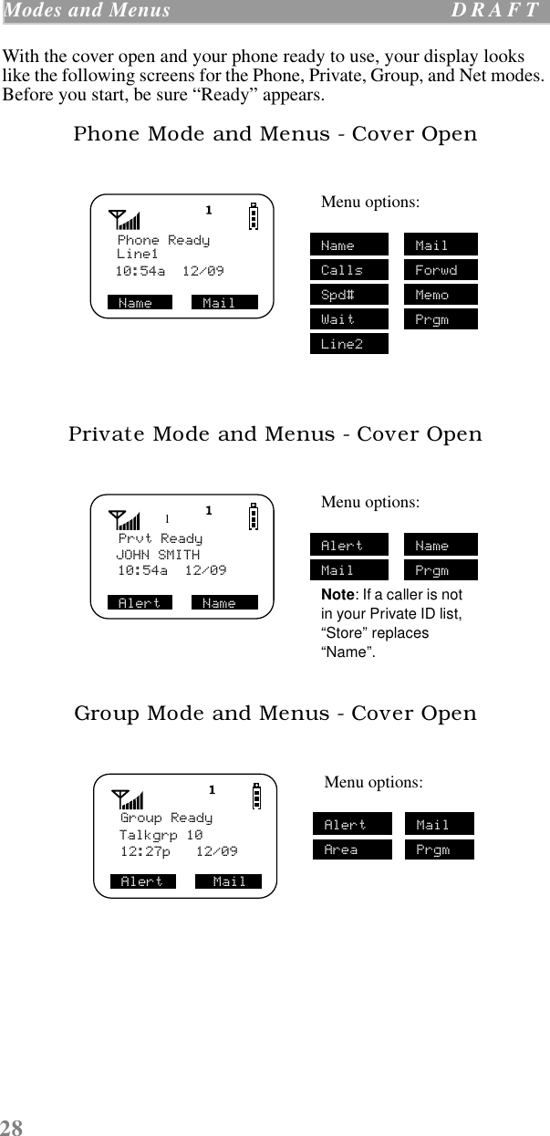28Modes and Menus  D R A F T    With the cover open and your phone ready to use, your display looks like the following screens for the Phone, Private, Group, and Net modes. Before you start, be sure “Ready” appears. Phone Mode and Menus - Cover OpenPrivate Mode and Menus - Cover OpenGroup Mode and Menus - Cover OpenMenu options:Name MailCalls ForwdSpd# MemoWait PrgmLine2Menu options:Alert NameMail PrgmNote: If a caller is not in your Private ID list, “Store” replaces “Name”.Menu options:Alert MailArea PrgmLine110:54a  12/09 Name      Mail  Phone Ready1Prvt ReadyJOHN SMITH10:54a  12/09 Alert     NameGroup ReadyTalkgrp 1012:27p   12/09Alert      Mail