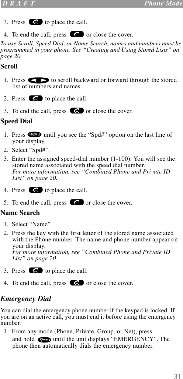 31 D R A F T   Phone Mode  3.  Press   to place the call.  4.  To end the call, press   or close the cover.To use Scroll, Speed Dial, or Name Search, names and numbers must be programmed in your phone. See “Creating and Using Stored Lists” on page 20.Scroll   1.  Press   to scroll backward or forward through the stored list of numbers and names.  2.  Press   to place the call.  3.  To end the call, press   or close the cover.Speed Dial    1.  Press   until you see the “Spd#” option on the last line of your display.  2.  Select “Spd#”.  3.  Enter the assigned speed-dial number (1-100). You will see the stored name associated with the speed dial number. For more information, see “Combined Phone and Private ID List” on page 20.  4.  Press   to place the call.  5.  To end the call, press   or close the cover.Name Search  1.  Select “Name”.  2.  Press the key with the first letter of the stored name associated with the Phone number. The name and phone number appear on your display.For more information, see “Combined Phone and Private ID List” on page 20.  3.  Press   to place the call.  4.  To end the call, press   or close the cover.Emergency DialYou can dial the emergency phone number if the keypad is locked. If you are on an active call, you must end it before using the emergency number.   1.  From any mode (Phone, Private, Group, or Net), press and hold   until the unit displays “EMERGENCY”. The phone then automatically dials the emergency number.MENU9WXYZ