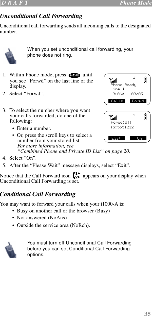 35 D R A F T   Phone ModeUnconditional Call ForwardingUnconditional call forwarding sends all incoming calls to the designated number.    1.  Within Phone mode, press   until you see “Forwd” on the last line of the display.  2.  Select “Forwd”.  3.  To select the number where you want your calls forwarded, do one of the following:  •  Enter a number. •  Or, press the scroll keys to select a number from your stored list. For more information, see “Combined Phone and Private ID List” on page 20.    4.  Select “On”.  5.  After the “Please Wait” message displays, select “Exit”.Notice that the Call Forward icon   appears on your display when Unconditional Call Forwarding is set.Conditional Call ForwardingYou may want to forward your calls when your i1000-A is: •  Busy on another call or the browser (Busy) •  Not answered (NoAns) •  Outside the service area (NoRch). When you set unconditional call forwarding, your phone does not ring.You must turn off Unconditional Call Forwarding before you can set Conditional Call Forwarding options.Phone ReadyLine 1Calls    Forwd 9:06a   09/03  MENU Forwd:OffTo:5551212Exit       On