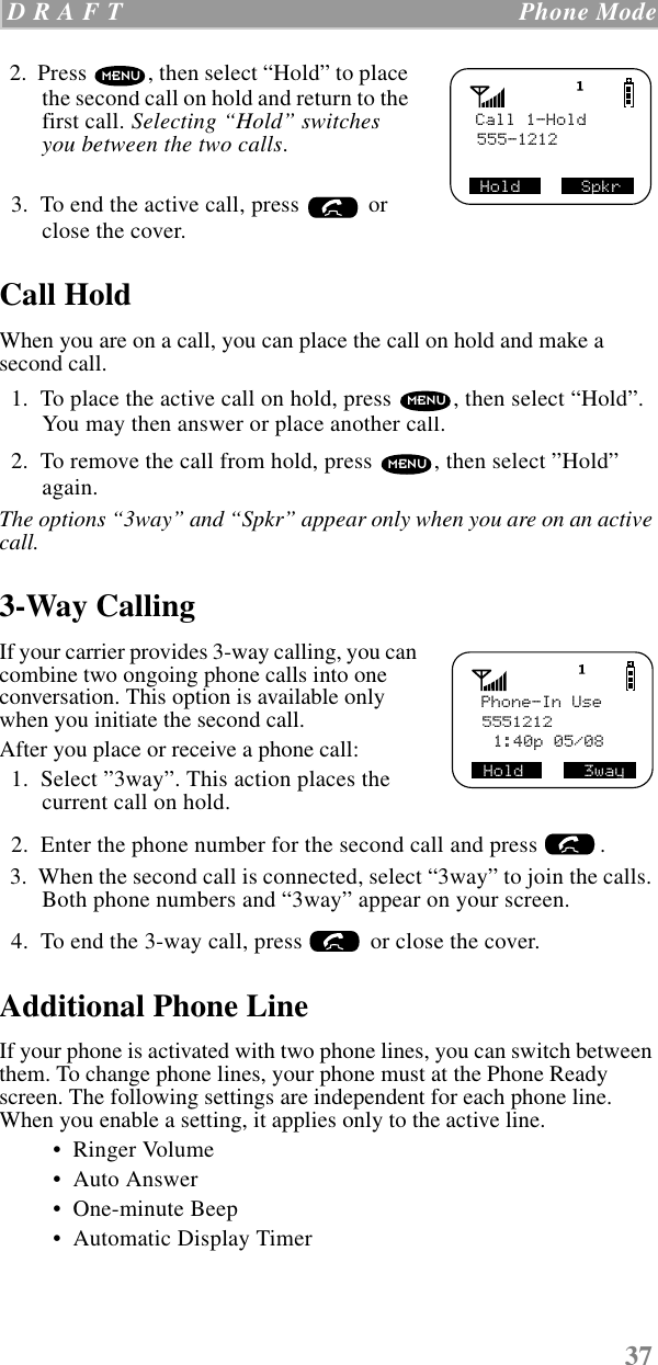 37 D R A F T   Phone Mode  2.  Press  , then select “Hold” to place the second call on hold and return to the first call. Selecting “Hold” switches you between the two calls.  3.  To end the active call, press   or close the cover.Call HoldWhen you are on a call, you can place the call on hold and make a second call.   1.  To place the active call on hold, press  , then select “Hold”. You may then answer or place another call.  2.  To remove the call from hold, press  , then select ”Hold” again.The options “3way” and “Spkr” appear only when you are on an active call.3-Way CallingIf your carrier provides 3-way calling, you can combine two ongoing phone calls into one conversation. This option is available only when you initiate the second call.After you place or receive a phone call:  1.  Select ”3way”. This action places the current call on hold.  2.  Enter the phone number for the second call and press  .  3.  When the second call is connected, select “3way” to join the calls. Both phone numbers and “3way” appear on your screen.  4.  To end the 3-way call, press   or close the cover.Additional Phone LineIf your phone is activated with two phone lines, you can switch between them. To change phone lines, your phone must at the Phone Ready screen. The following settings are independent for each phone line. When you enable a setting, it applies only to the active line. •  Ringer Volume •  Auto Answer •  One-minute Beep •  Automatic Display TimerCall 1-Hold555-1212SHold      SpkrMENUMENUMENUPhone-In Use55512121:40p 05/08Hold      3way 