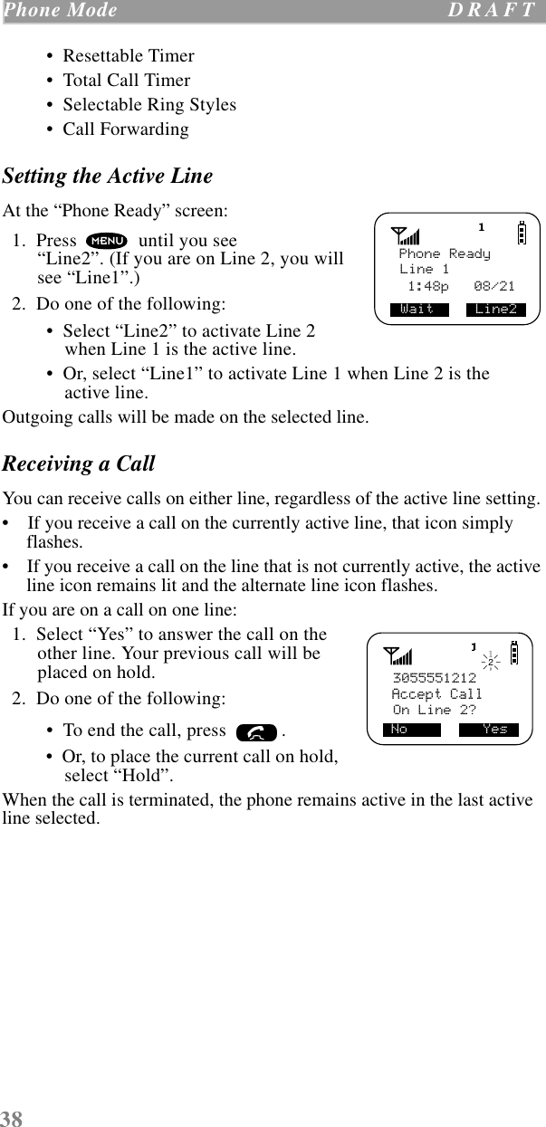 38Phone Mode  D R A F T     •  Resettable Timer •  Total Call Timer •  Selectable Ring Styles •  Call ForwardingSetting the Active LineAt the “Phone Ready” screen:  1.  Press   until you see “Line2”. (If you are on Line 2, you will see “Line1”.)  2.  Do one of the following: •  Select “Line2” to activate Line 2 when Line 1 is the active line. •  Or, select “Line1” to activate Line 1 when Line 2 is the active line. Outgoing calls will be made on the selected line. Receiving a Call You can receive calls on either line, regardless of the active line setting.•    If you receive a call on the currently active line, that icon simply flashes.•    If you receive a call on the line that is not currently active, the active line icon remains lit and the alternate line icon flashes.If you are on a call on one line:  1.  Select “Yes” to answer the call on the other line. Your previous call will be placed on hold.  2.  Do one of the following: •  To end the call, press  .  •  Or, to place the current call on hold, select “Hold”.When the call is terminated, the phone remains active in the last active line selected.Phone ReadyLine 1Wait     Line2 1:48p   08/21MENU3055551212Accept CallOn Line 2?No         Yes12 