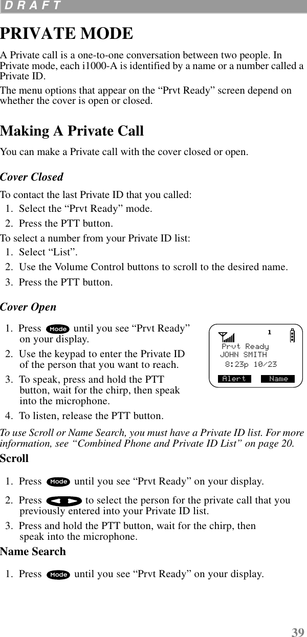 39 D R A F T  PRIVATE MODEA Private call is a one-to-one conversation between two people. In Private mode, each i1000-A is identified by a name or a number called a Private ID. The menu options that appear on the “Prvt Ready” screen depend on whether the cover is open or closed.Making A Private CallYou can make a Private call with the cover closed or open.Cover ClosedTo contact the last Private ID that you called:   1.  Select the “Prvt Ready” mode.  2.  Press the PTT button. To select a number from your Private ID list:   1.  Select “List”.   2.  Use the Volume Control buttons to scroll to the desired name.   3.  Press the PTT button. Cover Open  1.  Press   until you see “Prvt Ready” on your display.   2.  Use the keypad to enter the Private ID of the person that you want to reach.  3.  To speak, press and hold the PTT button, wait for the chirp, then speak into the microphone.  4.  To listen, release the PTT button.To use Scroll or Name Search, you must have a Private ID list. For more information, see “Combined Phone and Private ID List” on page 20. Scroll   1.  Press   until you see “Prvt Ready” on your display.  2.  Press   to select the person for the private call that you previously entered into your Private ID list.   3.  Press and hold the PTT button, wait for the chirp, then speak into the microphone.Name Search  1.  Press   until you see “Prvt Ready” on your display.Prvt ReadyJOHN SMITH 8:23p 10/23Alert     NameModeModeMode