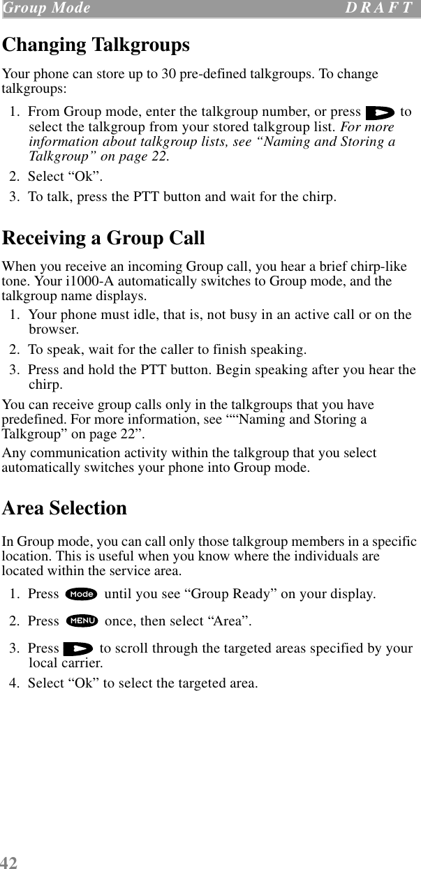 42Group Mode  D R A F T    Changing TalkgroupsYour phone can store up to 30 pre-defined talkgroups. To change talkgroups:  1.  From Group mode, enter the talkgroup number, or press   to select the talkgroup from your stored talkgroup list. For more information about talkgroup lists, see “Naming and Storing a Talkgroup” on page 22.  2.  Select “Ok”.  3.  To talk, press the PTT button and wait for the chirp.Receiving a Group CallWhen you receive an incoming Group call, you hear a brief chirp-like tone. Your i1000-A automatically switches to Group mode, and the talkgroup name displays.  1.  Your phone must idle, that is, not busy in an active call or on the browser.  2.  To speak, wait for the caller to finish speaking.  3.  Press and hold the PTT button. Begin speaking after you hear the chirp.You can receive group calls only in the talkgroups that you have predefined. For more information, see ““Naming and Storing a Talkgroup” on page 22”.Any communication activity within the talkgroup that you select automatically switches your phone into Group mode. Area SelectionIn Group mode, you can call only those talkgroup members in a specific location. This is useful when you know where the individuals are located within the service area.   1.  Press   until you see “Group Ready” on your display.  2.  Press   once, then select “Area”.  3.  Press   to scroll through the targeted areas specified by your local carrier.  4.  Select “Ok” to select the targeted area. ModeMENU
