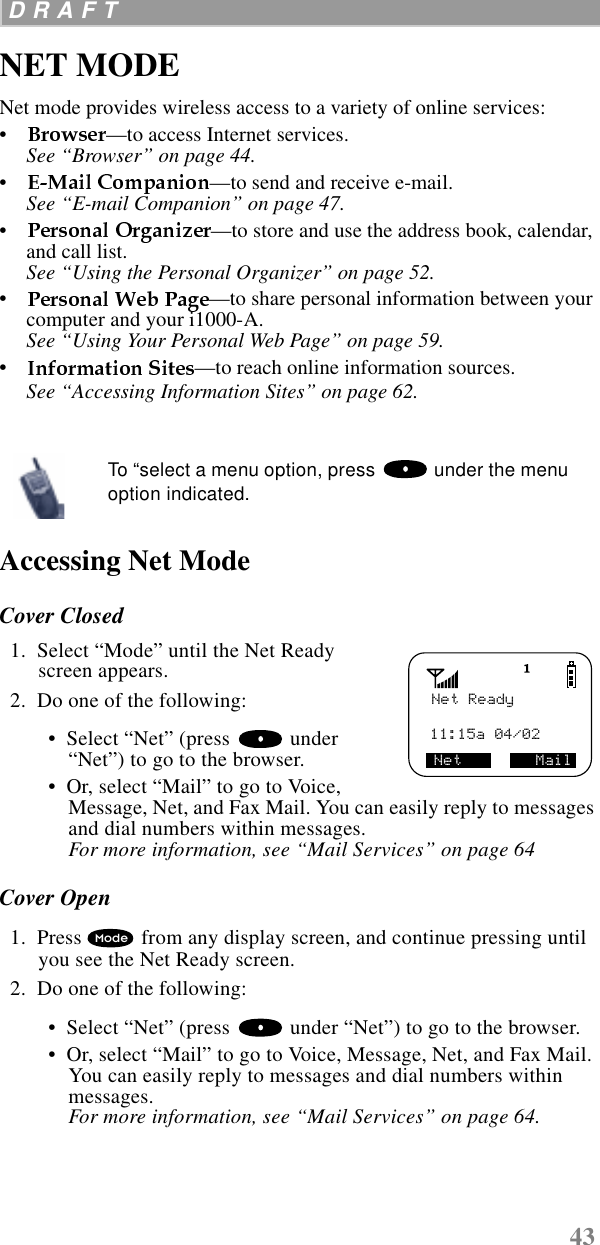 43 D R A F T  NET MODENet mode provides wireless access to a variety of online services: •     —to access Internet services.See “Browser” on page 44.•     —to send and receive e-mail.See “E-mail Companion” on page 47.•     —to store and use the address book, calendar, and call list. See “Using the Personal Organizer” on page 52.•     —to share personal information between your computer and your i1000-A.See “Using Your Personal Web Page” on page 59.•     —to reach online information sources.See “Accessing Information Sites” on page 62.   Accessing Net ModeCover Closed  1.  Select “Mode” until the Net Ready screen appears.  2.  Do one of the following: •  Select “Net” (press   under “Net”) to go to the browser. •  Or, select “Mail” to go to Voice, Message, Net, and Fax Mail. You can easily reply to messages and dial numbers within messages. For more information, see “Mail Services” on page 64Cover Open  1.  Press  from any display screen, and continue pressing until you see the Net Ready screen.  2.  Do one of the following: •  Select “Net” (press   under “Net”) to go to the browser. •  Or, select “Mail” to go to Voice, Message, Net, and Fax Mail. You can easily reply to messages and dial numbers within messages. For more information, see “Mail Services” on page 64.To “select a menu option, press   under the menu option indicated.Net Ready11:15a 04/02Net        MailMode