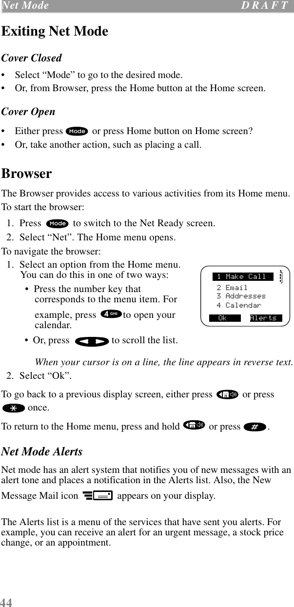 44Net Mode  D R A F T    Exiting Net ModeCover Closed•    Select “Mode” to go to the desired mode. •    Or, from Browser, press the Home button at the Home screen.Cover Open•    Either press   or press Home button on Home screen?•    Or, take another action, such as placing a call.BrowserThe Browser provides access to various activities from its Home menu. To start the browser:  1.  Press   to switch to the Net Ready screen.  2.  Select “Net”. The Home menu opens.     To navigate the browser:  1.  Select an option from the Home menu. You can do this in one of two ways: •  Press the number key that corresponds to the menu item. For example, press  to open your calendar. •  Or, press  to scroll the list.   When your cursor is on a line, the line appears in reverse text.  2.  Select “Ok”.To go back to a previous display screen, either press   or press  once. To return to the Home menu, press and hold   or press  .Net Mode AlertsNet mode has an alert system that notifies you of new messages with an alert tone and places a notification in the Alerts list. Also, the New Message Mail icon   appears on your display. The Alerts list is a menu of the services that have sent you alerts. For example, you can receive an alert for an urgent message, a stock price change, or an appointment. ModeMode     2 Email3 Addresses4 CalendarOk     Alerts1 Make Call4GHI