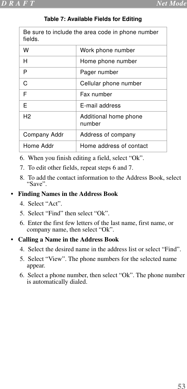 53 D R A F T   Net Mode  6.  When you finish editing a field, select “Ok”.  7.  To edit other fields, repeat steps 6 and 7.  8.  To add the contact information to the Address Book, select “Save”.•   Finding Names in the Address Book  4.  Select “Act”.  5.  Select “Find” then select “Ok”.   6.  Enter the first few letters of the last name, first name, or company name, then select “Ok”.•   Calling a Name in the Address Book  4.  Select the desired name in the address list or select “Find”.  5.  Select “View”. The phone numbers for the selected name appear.  6.  Select a phone number, then select “Ok”. The phone number is automatically dialed.  Be sure to include the area code in phone number fields.W Work phone numberH Home phone numberP Pager numberC Cellular phone numberF Fax numberE E-mail addressH2 Additional home phone numberCompany Addr Address of companyHome Addr Home address of contactTable 7: Available Fields for Editing