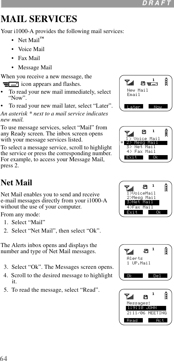 64  D R A F T    MAIL SERVICESYour i1000-A provides the following mail services:•   Net Mail™ •   Voice Mail •   Fax Mail•   Message Mail When you receive a new message, the icon appears and flashes. •    To read your new mail immediately, select “Now”. •    To read your new mail later, select “Later”.An asterisk * next to a mail service indicates new mail.To use message services, select “Mail” from any Ready screen. The inbox screen opens with your message services listed.To select a message service, scroll to highlight the service or press the corresponding number. For example, to access your Message Mail, press 2. Net MailNet Mail enables you to send and receive e-mail messages directly from your i1000-A without the use of your computer.From any mode:  1.  Select “Mail”  2.  Select “Net Mail”, then select “Ok”.The Alerts inbox opens and displays the number and type of Net Mail messages.  3.  Select “Ok”. The Messages screen opens.  4.  Scroll to the desired message to highlight it.  5.  To read the message, select “Read”.New MailLater     NowEmail4&gt; Fax Mail3&gt; Net Mail Exit      Ok1  Voice Mail2&gt; Mesg Mail&gt;*2&gt;Mesg Mail4&gt;Fax MailExit       Ok1&gt;VoiceMail3&gt;Net MailOk        DelAlerts    1 UP.Mail Read       ActMessages:    2:11/06 MEETING 1:9:10 JOHN
