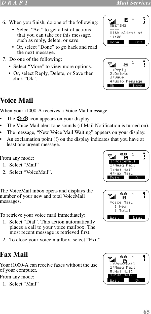 65 D R A F T   Mail Services  6.  When you finish, do one of the following: •  Select “Act” to get a list of actions that you can take for this message, such as reply, delete, or save. •  Or, select “Done” to go back and read the next message.  7.  Do one of the following: •  Select “More” to view more options. •  Or, select Reply, Delete, or Save then click “Ok”. Voice MailWhen your i1000-A receives a Voice Mail message: •    The icon appears on your display.•    The Voice Mail alert tone sounds (if Mail Notification is turned on).•    The message, “New Voice Mail Waiting” appears on your display.•    An exclamation point (!) on the display indicates that you have at least one urgent message.From any mode:  1.  Select “Mail”  2.  Select “VoiceMail”.The VoiceMail inbox opens and displays the number of your new and total VoiceMail messages.To retrieve your voice mail immediately:  1.  Select “Dial”. This action automatically places a call to your voice mailbox. The most recent message is retrieved first.   2.  To close your voice mailbox, select “Exit”.   Fax MailYour i1000-A can receive faxes without the use of your computer.From any mode:  1.  Select “Mail”MEETINGDone       Act    ----With client at 11:00Ok        More1&gt;Reply     2&gt;Delete3&gt;Save4&gt;GoTo Message2&gt;Mesg Mail3&gt;Net Mail4&gt;Fax Mail1&gt;VoiceMailExit       OkExit      DialVoice Mail  1 New  1 Total2&gt;Mesg MailExit       Ok1&gt;VoiceMail3&gt;Net Mail4&gt;Fax Mail