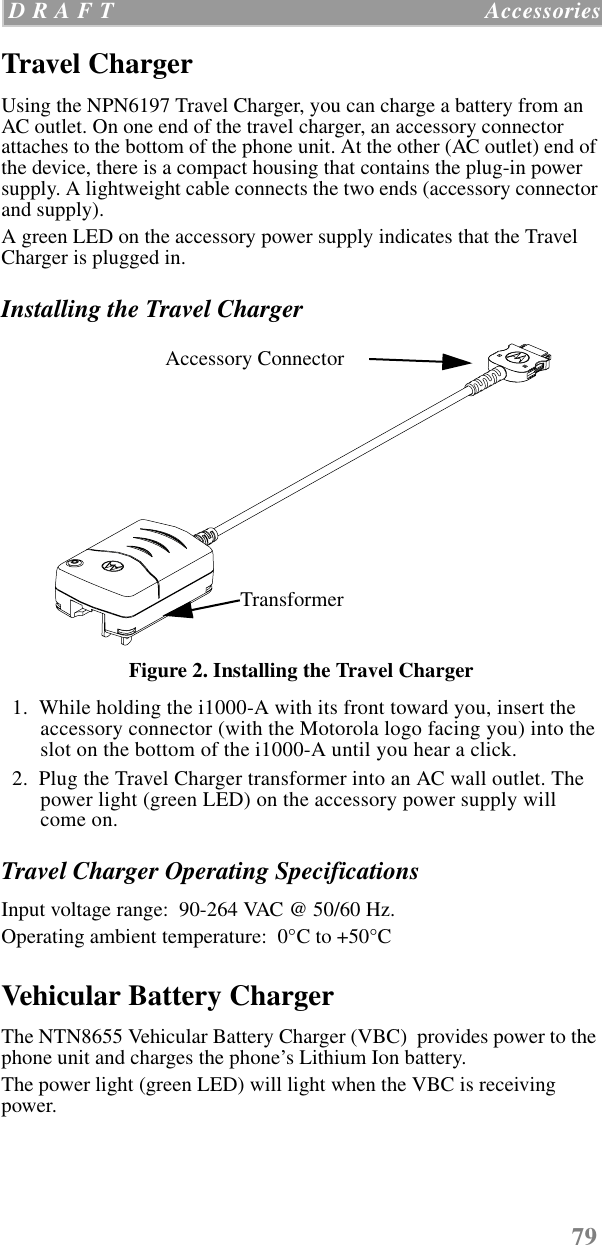 79 D R A F T   AccessoriesTravel ChargerUsing the NPN6197 Travel Charger, you can charge a battery from an AC outlet. On one end of the travel charger, an accessory connector attaches to the bottom of the phone unit. At the other (AC outlet) end of the device, there is a compact housing that contains the plug-in power supply. A lightweight cable connects the two ends (accessory connector and supply).A green LED on the accessory power supply indicates that the Travel Charger is plugged in. Installing the Travel ChargerFigure 2. Installing the Travel Charger  1.  While holding the i1000-A with its front toward you, insert the accessory connector (with the Motorola logo facing you) into the slot on the bottom of the i1000-A until you hear a click.   2.  Plug the Travel Charger transformer into an AC wall outlet. The power light (green LED) on the accessory power supply will come on.Travel Charger Operating SpecificationsInput voltage range:  90-264 VAC @ 50/60 Hz.Operating ambient temperature:  0°C to +50°CVehicular Battery ChargerThe NTN8655 Vehicular Battery Charger (VBC)  provides power to the phone unit and charges the phone’s Lithium Ion battery. The power light (green LED) will light when the VBC is receiving power.TransformerAccessory Connector