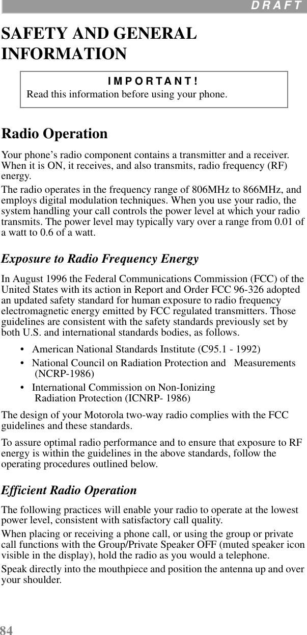 84  D R A F T    SAFETY AND GENERAL INFORMATIONRadio OperationYour phone’s radio component contains a transmitter and a receiver. When it is ON, it receives, and also transmits, radio frequency (RF) energy. The radio operates in the frequency range of 806MHz to 866MHz, and employs digital modulation techniques. When you use your radio, the system handling your call controls the power level at which your radio transmits. The power level may typically vary over a range from 0.01 of a watt to 0.6 of a watt. Exposure to Radio Frequency EnergyIn August 1996 the Federal Communications Commission (FCC) of the United States with its action in Report and Order FCC 96-326 adopted an updated safety standard for human exposure to radio frequency electromagnetic energy emitted by FCC regulated transmitters. Those guidelines are consistent with the safety standards previously set by both U.S. and international standards bodies, as follows. •   American National Standards Institute (C95.1 - 1992) •   National Council on Radiation Protection and   Measurements (NCRP-1986) •   International Commission on Non-Ionizing Radiation Protection (ICNRP- 1986)The design of your Motorola two-way radio complies with the FCC guidelines and these standards.To assure optimal radio performance and to ensure that exposure to RF energy is within the guidelines in the above standards, follow the operating procedures outlined below.Efficient Radio OperationThe following practices will enable your radio to operate at the lowest power level, consistent with satisfactory call quality.When placing or receiving a phone call, or using the group or private call functions with the Group/Private Speaker OFF (muted speaker icon visible in the display), hold the radio as you would a telephone.Speak directly into the mouthpiece and position the antenna up and over your shoulder.IMPORTANT!  Read this information before using your phone.