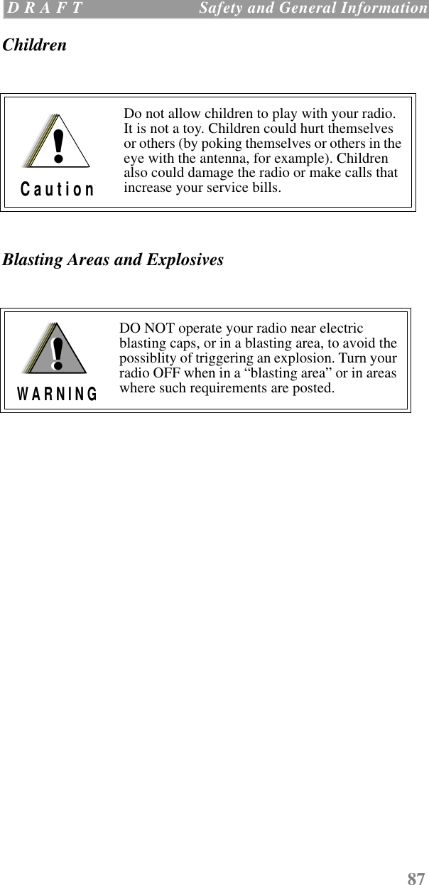 87 D R A F T   Safety and General InformationChildrenBlasting Areas and ExplosivesDo not allow children to play with your radio. It is not a toy. Children could hurt themselves or others (by poking themselves or others in the eye with the antenna, for example). Children also could damage the radio or make calls that increase your service bills.DO NOT operate your radio near electric blasting caps, or in a blasting area, to avoid the possiblity of triggering an explosion. Turn your radio OFF when in a “blasting area” or in areas where such requirements are posted.!C a u t i o n!W A R N I N G!